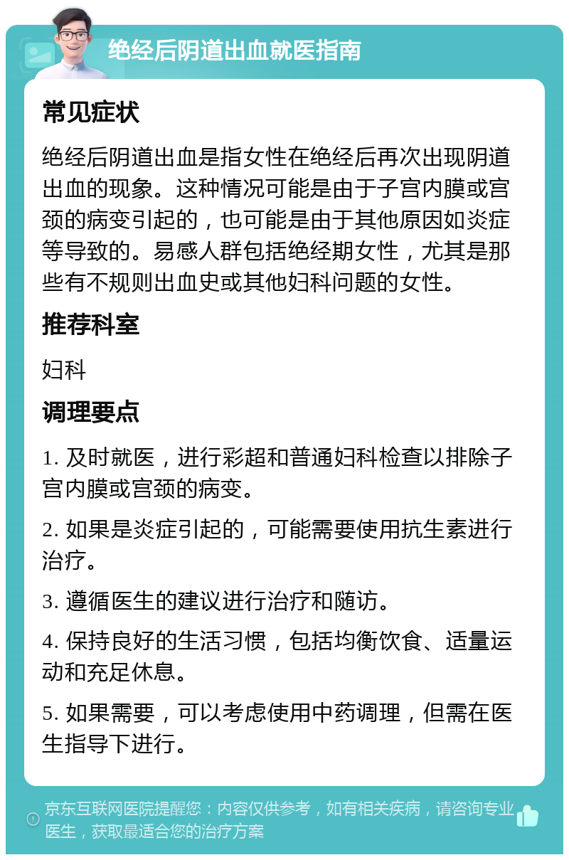 绝经后阴道出血就医指南 常见症状 绝经后阴道出血是指女性在绝经后再次出现阴道出血的现象。这种情况可能是由于子宫内膜或宫颈的病变引起的，也可能是由于其他原因如炎症等导致的。易感人群包括绝经期女性，尤其是那些有不规则出血史或其他妇科问题的女性。 推荐科室 妇科 调理要点 1. 及时就医，进行彩超和普通妇科检查以排除子宫内膜或宫颈的病变。 2. 如果是炎症引起的，可能需要使用抗生素进行治疗。 3. 遵循医生的建议进行治疗和随访。 4. 保持良好的生活习惯，包括均衡饮食、适量运动和充足休息。 5. 如果需要，可以考虑使用中药调理，但需在医生指导下进行。