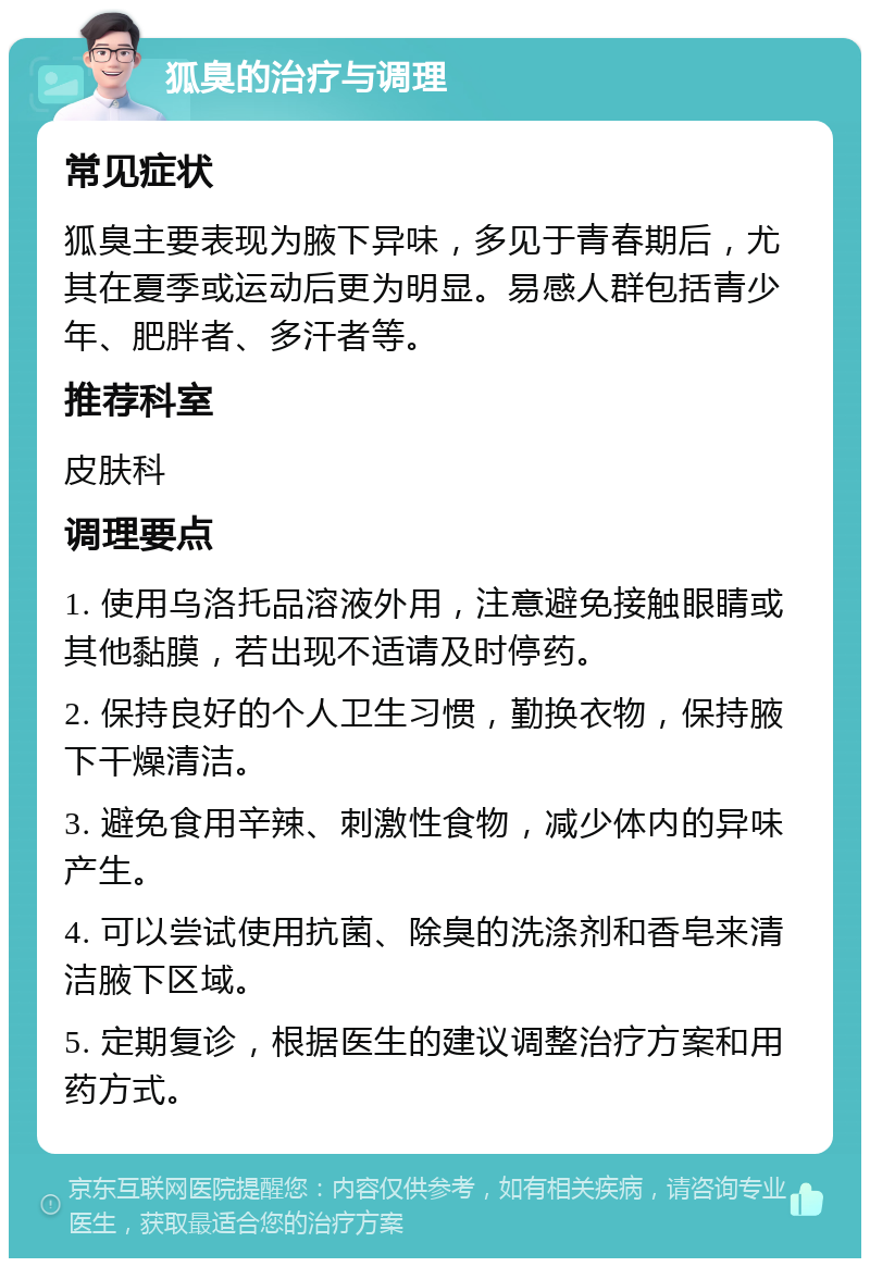 狐臭的治疗与调理 常见症状 狐臭主要表现为腋下异味，多见于青春期后，尤其在夏季或运动后更为明显。易感人群包括青少年、肥胖者、多汗者等。 推荐科室 皮肤科 调理要点 1. 使用乌洛托品溶液外用，注意避免接触眼睛或其他黏膜，若出现不适请及时停药。 2. 保持良好的个人卫生习惯，勤换衣物，保持腋下干燥清洁。 3. 避免食用辛辣、刺激性食物，减少体内的异味产生。 4. 可以尝试使用抗菌、除臭的洗涤剂和香皂来清洁腋下区域。 5. 定期复诊，根据医生的建议调整治疗方案和用药方式。