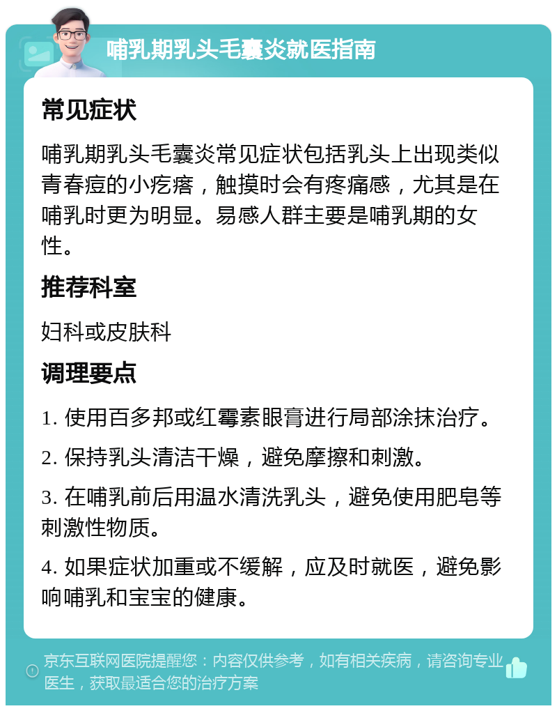 哺乳期乳头毛囊炎就医指南 常见症状 哺乳期乳头毛囊炎常见症状包括乳头上出现类似青春痘的小疙瘩，触摸时会有疼痛感，尤其是在哺乳时更为明显。易感人群主要是哺乳期的女性。 推荐科室 妇科或皮肤科 调理要点 1. 使用百多邦或红霉素眼膏进行局部涂抹治疗。 2. 保持乳头清洁干燥，避免摩擦和刺激。 3. 在哺乳前后用温水清洗乳头，避免使用肥皂等刺激性物质。 4. 如果症状加重或不缓解，应及时就医，避免影响哺乳和宝宝的健康。