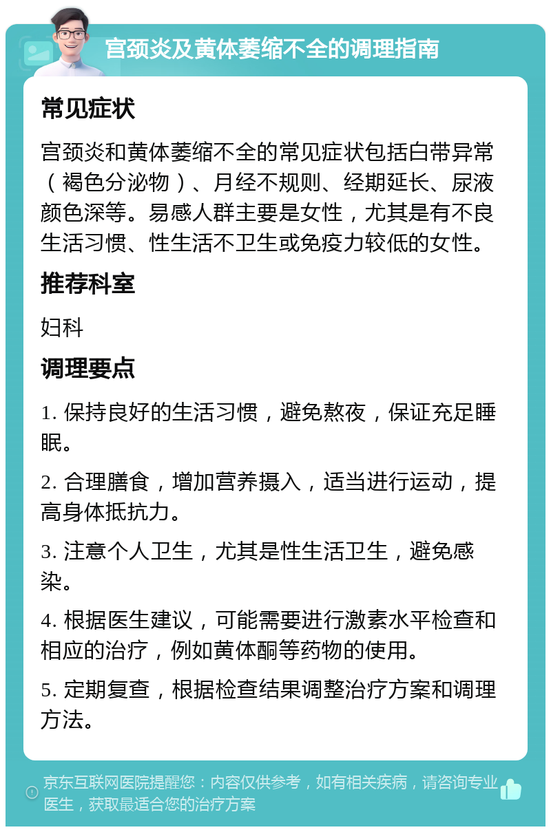 宫颈炎及黄体萎缩不全的调理指南 常见症状 宫颈炎和黄体萎缩不全的常见症状包括白带异常（褐色分泌物）、月经不规则、经期延长、尿液颜色深等。易感人群主要是女性，尤其是有不良生活习惯、性生活不卫生或免疫力较低的女性。 推荐科室 妇科 调理要点 1. 保持良好的生活习惯，避免熬夜，保证充足睡眠。 2. 合理膳食，增加营养摄入，适当进行运动，提高身体抵抗力。 3. 注意个人卫生，尤其是性生活卫生，避免感染。 4. 根据医生建议，可能需要进行激素水平检查和相应的治疗，例如黄体酮等药物的使用。 5. 定期复查，根据检查结果调整治疗方案和调理方法。