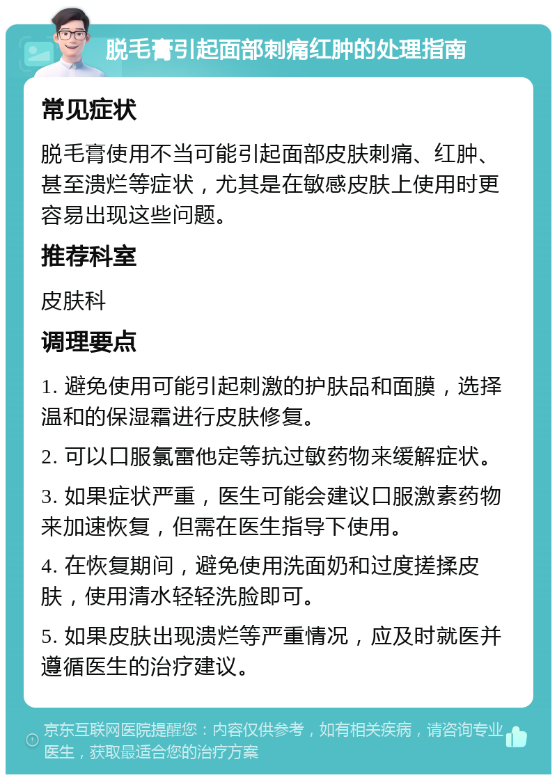 脱毛膏引起面部刺痛红肿的处理指南 常见症状 脱毛膏使用不当可能引起面部皮肤刺痛、红肿、甚至溃烂等症状，尤其是在敏感皮肤上使用时更容易出现这些问题。 推荐科室 皮肤科 调理要点 1. 避免使用可能引起刺激的护肤品和面膜，选择温和的保湿霜进行皮肤修复。 2. 可以口服氯雷他定等抗过敏药物来缓解症状。 3. 如果症状严重，医生可能会建议口服激素药物来加速恢复，但需在医生指导下使用。 4. 在恢复期间，避免使用洗面奶和过度搓揉皮肤，使用清水轻轻洗脸即可。 5. 如果皮肤出现溃烂等严重情况，应及时就医并遵循医生的治疗建议。