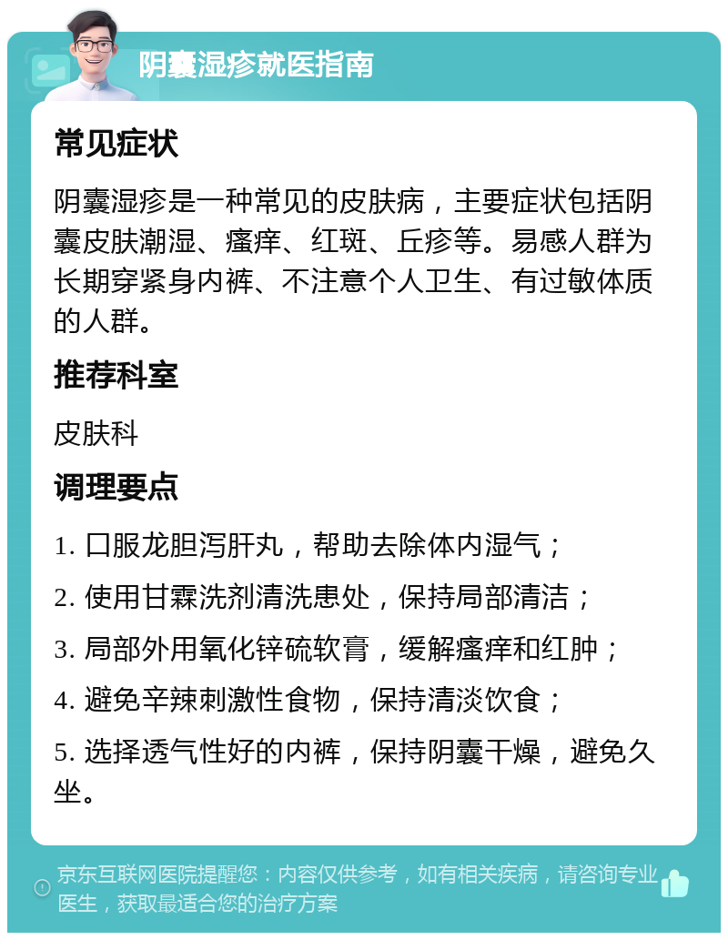 阴囊湿疹就医指南 常见症状 阴囊湿疹是一种常见的皮肤病，主要症状包括阴囊皮肤潮湿、瘙痒、红斑、丘疹等。易感人群为长期穿紧身内裤、不注意个人卫生、有过敏体质的人群。 推荐科室 皮肤科 调理要点 1. 口服龙胆泻肝丸，帮助去除体内湿气； 2. 使用甘霖洗剂清洗患处，保持局部清洁； 3. 局部外用氧化锌硫软膏，缓解瘙痒和红肿； 4. 避免辛辣刺激性食物，保持清淡饮食； 5. 选择透气性好的内裤，保持阴囊干燥，避免久坐。