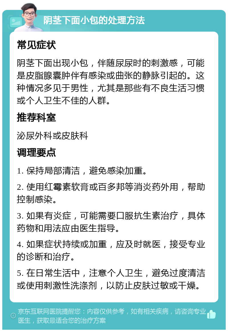 阴茎下面小包的处理方法 常见症状 阴茎下面出现小包，伴随尿尿时的刺激感，可能是皮脂腺囊肿伴有感染或曲张的静脉引起的。这种情况多见于男性，尤其是那些有不良生活习惯或个人卫生不佳的人群。 推荐科室 泌尿外科或皮肤科 调理要点 1. 保持局部清洁，避免感染加重。 2. 使用红霉素软膏或百多邦等消炎药外用，帮助控制感染。 3. 如果有炎症，可能需要口服抗生素治疗，具体药物和用法应由医生指导。 4. 如果症状持续或加重，应及时就医，接受专业的诊断和治疗。 5. 在日常生活中，注意个人卫生，避免过度清洁或使用刺激性洗涤剂，以防止皮肤过敏或干燥。