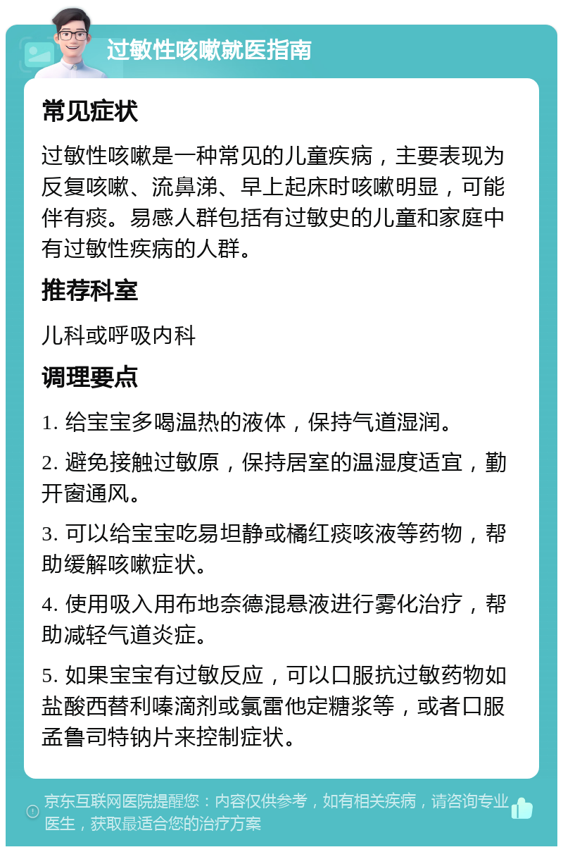 过敏性咳嗽就医指南 常见症状 过敏性咳嗽是一种常见的儿童疾病，主要表现为反复咳嗽、流鼻涕、早上起床时咳嗽明显，可能伴有痰。易感人群包括有过敏史的儿童和家庭中有过敏性疾病的人群。 推荐科室 儿科或呼吸内科 调理要点 1. 给宝宝多喝温热的液体，保持气道湿润。 2. 避免接触过敏原，保持居室的温湿度适宜，勤开窗通风。 3. 可以给宝宝吃易坦静或橘红痰咳液等药物，帮助缓解咳嗽症状。 4. 使用吸入用布地奈德混悬液进行雾化治疗，帮助减轻气道炎症。 5. 如果宝宝有过敏反应，可以口服抗过敏药物如盐酸西替利嗪滴剂或氯雷他定糖浆等，或者口服孟鲁司特钠片来控制症状。