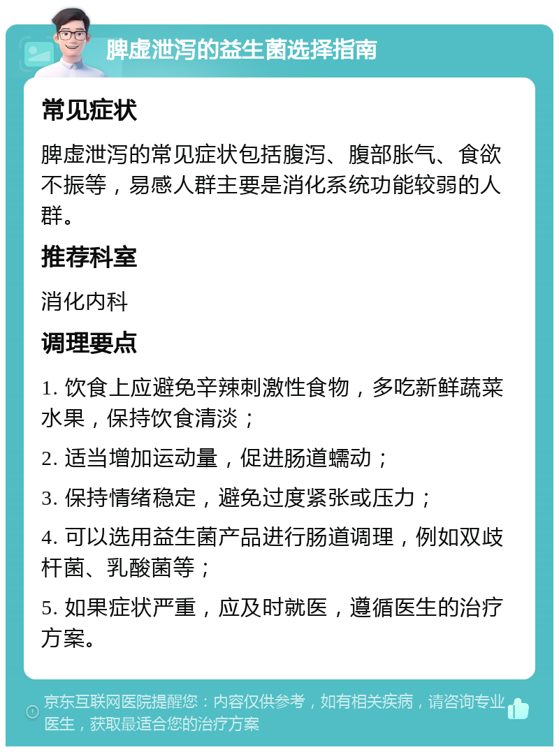 脾虚泄泻的益生菌选择指南 常见症状 脾虚泄泻的常见症状包括腹泻、腹部胀气、食欲不振等，易感人群主要是消化系统功能较弱的人群。 推荐科室 消化内科 调理要点 1. 饮食上应避免辛辣刺激性食物，多吃新鲜蔬菜水果，保持饮食清淡； 2. 适当增加运动量，促进肠道蠕动； 3. 保持情绪稳定，避免过度紧张或压力； 4. 可以选用益生菌产品进行肠道调理，例如双歧杆菌、乳酸菌等； 5. 如果症状严重，应及时就医，遵循医生的治疗方案。