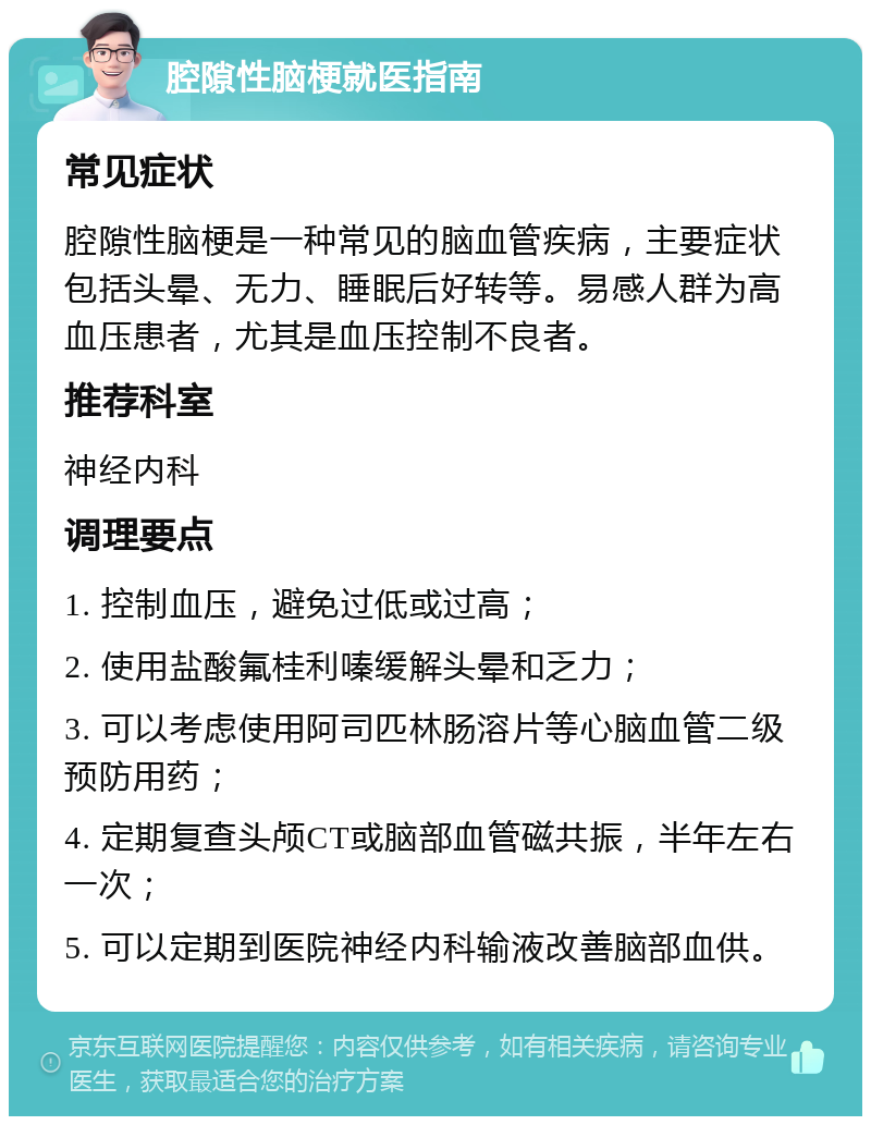 腔隙性脑梗就医指南 常见症状 腔隙性脑梗是一种常见的脑血管疾病，主要症状包括头晕、无力、睡眠后好转等。易感人群为高血压患者，尤其是血压控制不良者。 推荐科室 神经内科 调理要点 1. 控制血压，避免过低或过高； 2. 使用盐酸氟桂利嗪缓解头晕和乏力； 3. 可以考虑使用阿司匹林肠溶片等心脑血管二级预防用药； 4. 定期复查头颅CT或脑部血管磁共振，半年左右一次； 5. 可以定期到医院神经内科输液改善脑部血供。