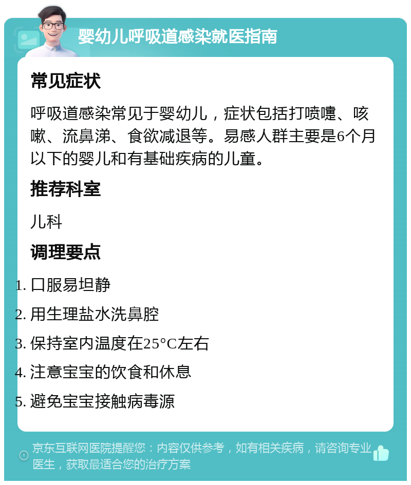 婴幼儿呼吸道感染就医指南 常见症状 呼吸道感染常见于婴幼儿，症状包括打喷嚏、咳嗽、流鼻涕、食欲减退等。易感人群主要是6个月以下的婴儿和有基础疾病的儿童。 推荐科室 儿科 调理要点 口服易坦静 用生理盐水洗鼻腔 保持室内温度在25°C左右 注意宝宝的饮食和休息 避免宝宝接触病毒源