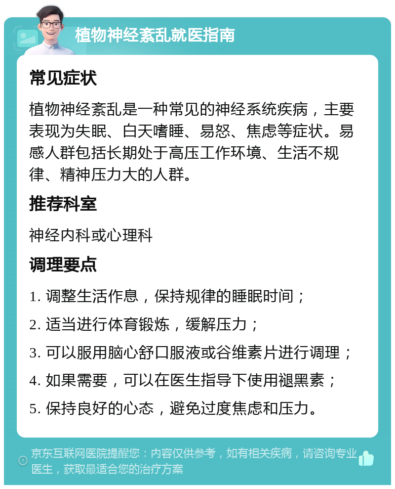 植物神经紊乱就医指南 常见症状 植物神经紊乱是一种常见的神经系统疾病，主要表现为失眠、白天嗜睡、易怒、焦虑等症状。易感人群包括长期处于高压工作环境、生活不规律、精神压力大的人群。 推荐科室 神经内科或心理科 调理要点 1. 调整生活作息，保持规律的睡眠时间； 2. 适当进行体育锻炼，缓解压力； 3. 可以服用脑心舒口服液或谷维素片进行调理； 4. 如果需要，可以在医生指导下使用褪黑素； 5. 保持良好的心态，避免过度焦虑和压力。