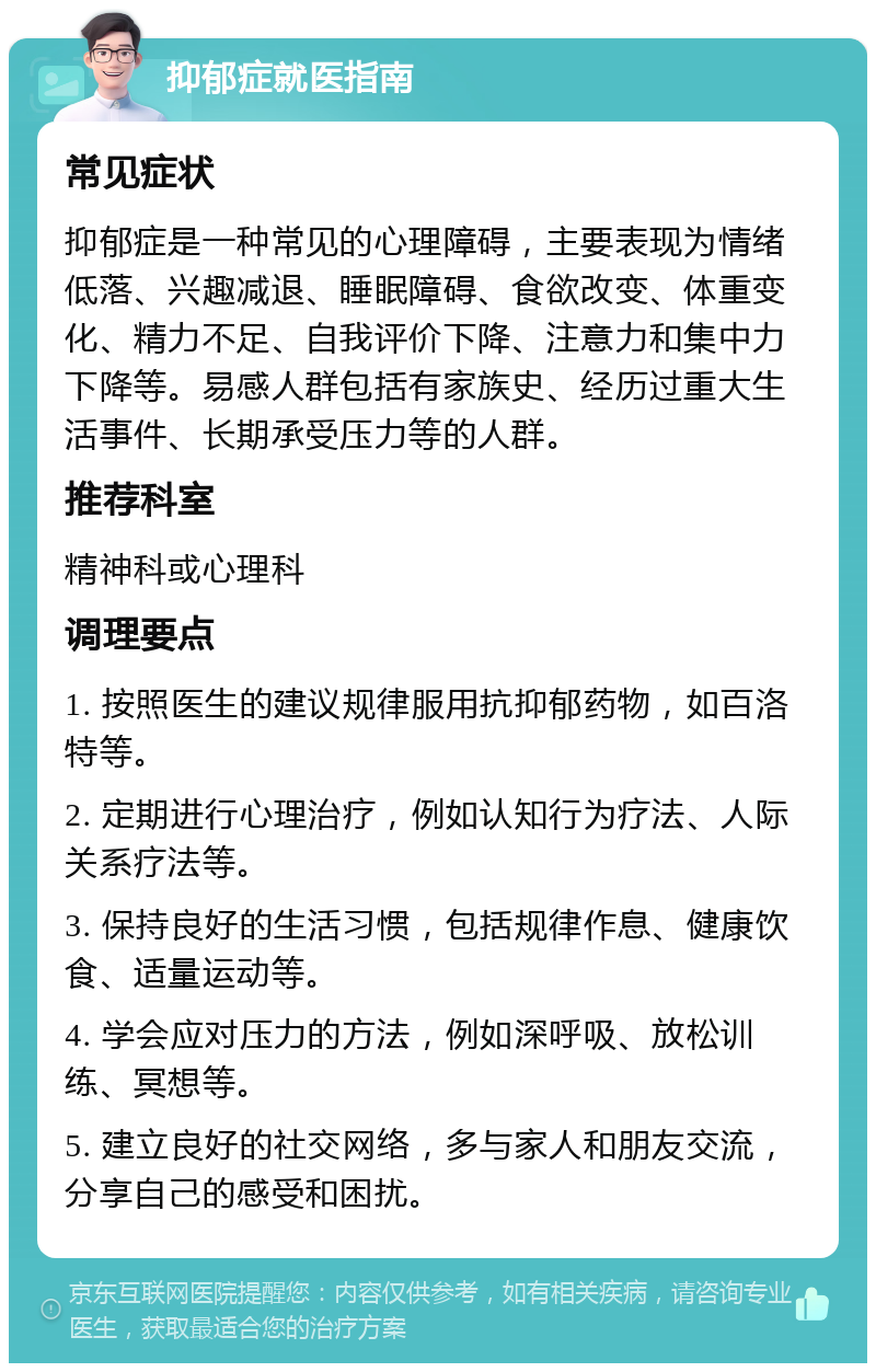 抑郁症就医指南 常见症状 抑郁症是一种常见的心理障碍，主要表现为情绪低落、兴趣减退、睡眠障碍、食欲改变、体重变化、精力不足、自我评价下降、注意力和集中力下降等。易感人群包括有家族史、经历过重大生活事件、长期承受压力等的人群。 推荐科室 精神科或心理科 调理要点 1. 按照医生的建议规律服用抗抑郁药物，如百洛特等。 2. 定期进行心理治疗，例如认知行为疗法、人际关系疗法等。 3. 保持良好的生活习惯，包括规律作息、健康饮食、适量运动等。 4. 学会应对压力的方法，例如深呼吸、放松训练、冥想等。 5. 建立良好的社交网络，多与家人和朋友交流，分享自己的感受和困扰。