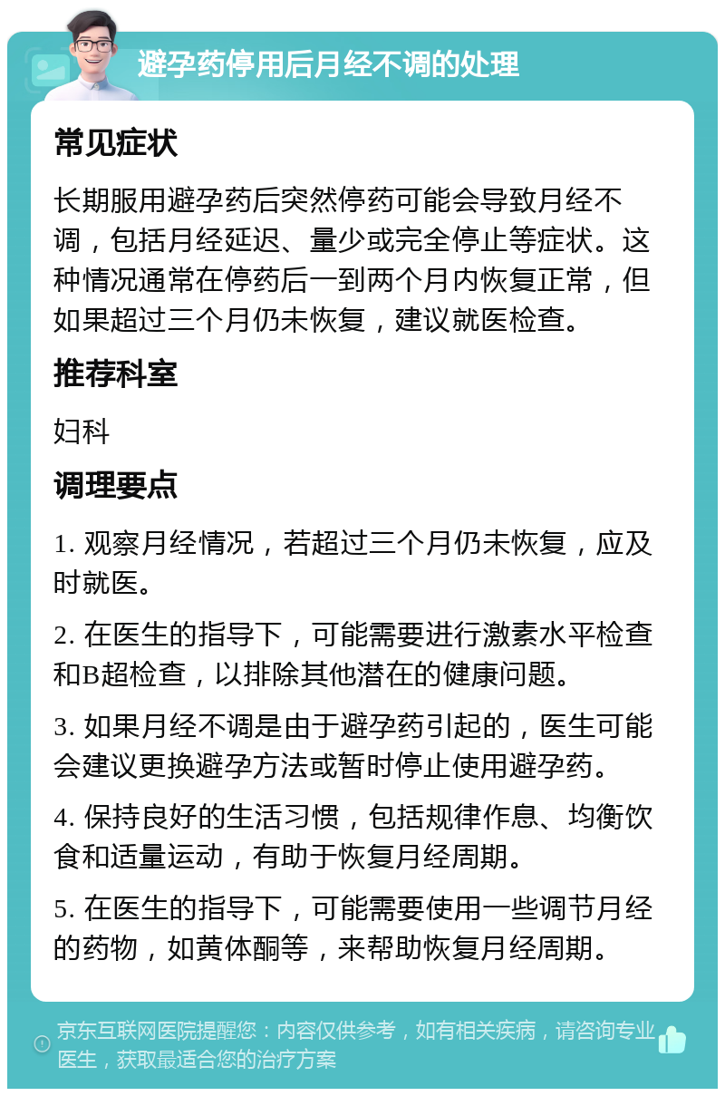 避孕药停用后月经不调的处理 常见症状 长期服用避孕药后突然停药可能会导致月经不调，包括月经延迟、量少或完全停止等症状。这种情况通常在停药后一到两个月内恢复正常，但如果超过三个月仍未恢复，建议就医检查。 推荐科室 妇科 调理要点 1. 观察月经情况，若超过三个月仍未恢复，应及时就医。 2. 在医生的指导下，可能需要进行激素水平检查和B超检查，以排除其他潜在的健康问题。 3. 如果月经不调是由于避孕药引起的，医生可能会建议更换避孕方法或暂时停止使用避孕药。 4. 保持良好的生活习惯，包括规律作息、均衡饮食和适量运动，有助于恢复月经周期。 5. 在医生的指导下，可能需要使用一些调节月经的药物，如黄体酮等，来帮助恢复月经周期。