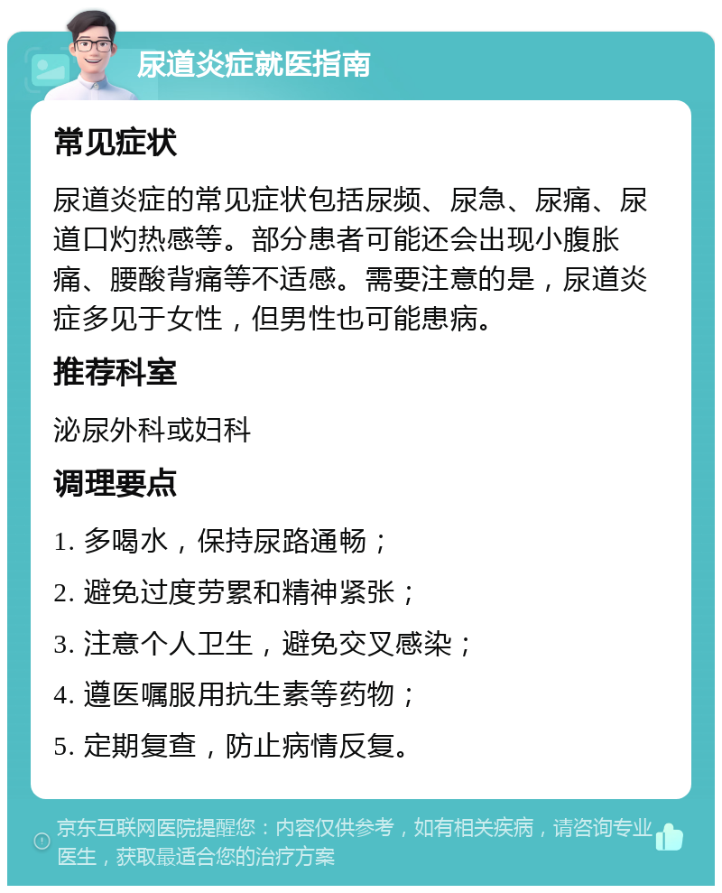 尿道炎症就医指南 常见症状 尿道炎症的常见症状包括尿频、尿急、尿痛、尿道口灼热感等。部分患者可能还会出现小腹胀痛、腰酸背痛等不适感。需要注意的是，尿道炎症多见于女性，但男性也可能患病。 推荐科室 泌尿外科或妇科 调理要点 1. 多喝水，保持尿路通畅； 2. 避免过度劳累和精神紧张； 3. 注意个人卫生，避免交叉感染； 4. 遵医嘱服用抗生素等药物； 5. 定期复查，防止病情反复。