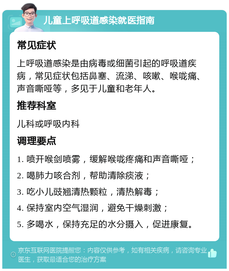 儿童上呼吸道感染就医指南 常见症状 上呼吸道感染是由病毒或细菌引起的呼吸道疾病，常见症状包括鼻塞、流涕、咳嗽、喉咙痛、声音嘶哑等，多见于儿童和老年人。 推荐科室 儿科或呼吸内科 调理要点 1. 喷开喉剑喷雾，缓解喉咙疼痛和声音嘶哑； 2. 喝肺力咳合剂，帮助清除痰液； 3. 吃小儿豉翘清热颗粒，清热解毒； 4. 保持室内空气湿润，避免干燥刺激； 5. 多喝水，保持充足的水分摄入，促进康复。