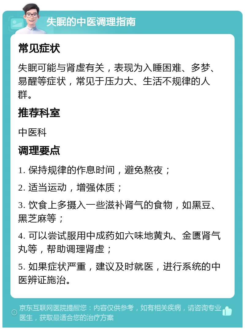 失眠的中医调理指南 常见症状 失眠可能与肾虚有关，表现为入睡困难、多梦、易醒等症状，常见于压力大、生活不规律的人群。 推荐科室 中医科 调理要点 1. 保持规律的作息时间，避免熬夜； 2. 适当运动，增强体质； 3. 饮食上多摄入一些滋补肾气的食物，如黑豆、黑芝麻等； 4. 可以尝试服用中成药如六味地黄丸、金匮肾气丸等，帮助调理肾虚； 5. 如果症状严重，建议及时就医，进行系统的中医辨证施治。