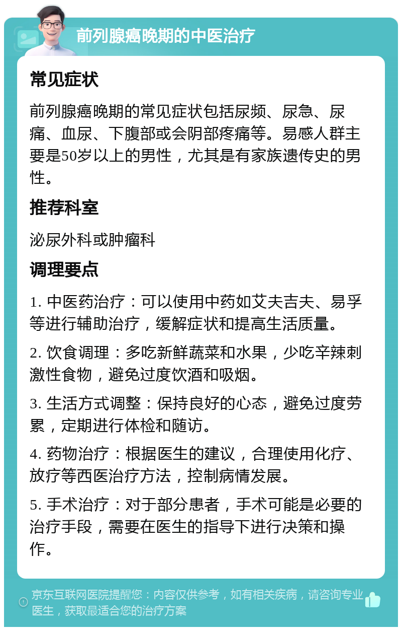 前列腺癌晚期的中医治疗 常见症状 前列腺癌晚期的常见症状包括尿频、尿急、尿痛、血尿、下腹部或会阴部疼痛等。易感人群主要是50岁以上的男性，尤其是有家族遗传史的男性。 推荐科室 泌尿外科或肿瘤科 调理要点 1. 中医药治疗：可以使用中药如艾夫吉夫、易孚等进行辅助治疗，缓解症状和提高生活质量。 2. 饮食调理：多吃新鲜蔬菜和水果，少吃辛辣刺激性食物，避免过度饮酒和吸烟。 3. 生活方式调整：保持良好的心态，避免过度劳累，定期进行体检和随访。 4. 药物治疗：根据医生的建议，合理使用化疗、放疗等西医治疗方法，控制病情发展。 5. 手术治疗：对于部分患者，手术可能是必要的治疗手段，需要在医生的指导下进行决策和操作。