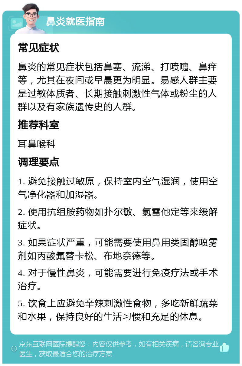 鼻炎就医指南 常见症状 鼻炎的常见症状包括鼻塞、流涕、打喷嚏、鼻痒等，尤其在夜间或早晨更为明显。易感人群主要是过敏体质者、长期接触刺激性气体或粉尘的人群以及有家族遗传史的人群。 推荐科室 耳鼻喉科 调理要点 1. 避免接触过敏原，保持室内空气湿润，使用空气净化器和加湿器。 2. 使用抗组胺药物如扑尔敏、氯雷他定等来缓解症状。 3. 如果症状严重，可能需要使用鼻用类固醇喷雾剂如丙酸氟替卡松、布地奈德等。 4. 对于慢性鼻炎，可能需要进行免疫疗法或手术治疗。 5. 饮食上应避免辛辣刺激性食物，多吃新鲜蔬菜和水果，保持良好的生活习惯和充足的休息。