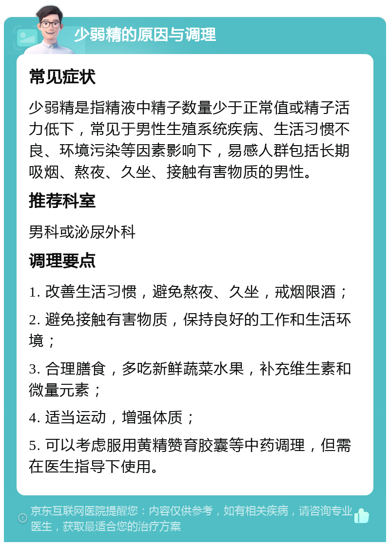 少弱精的原因与调理 常见症状 少弱精是指精液中精子数量少于正常值或精子活力低下，常见于男性生殖系统疾病、生活习惯不良、环境污染等因素影响下，易感人群包括长期吸烟、熬夜、久坐、接触有害物质的男性。 推荐科室 男科或泌尿外科 调理要点 1. 改善生活习惯，避免熬夜、久坐，戒烟限酒； 2. 避免接触有害物质，保持良好的工作和生活环境； 3. 合理膳食，多吃新鲜蔬菜水果，补充维生素和微量元素； 4. 适当运动，增强体质； 5. 可以考虑服用黄精赞育胶囊等中药调理，但需在医生指导下使用。