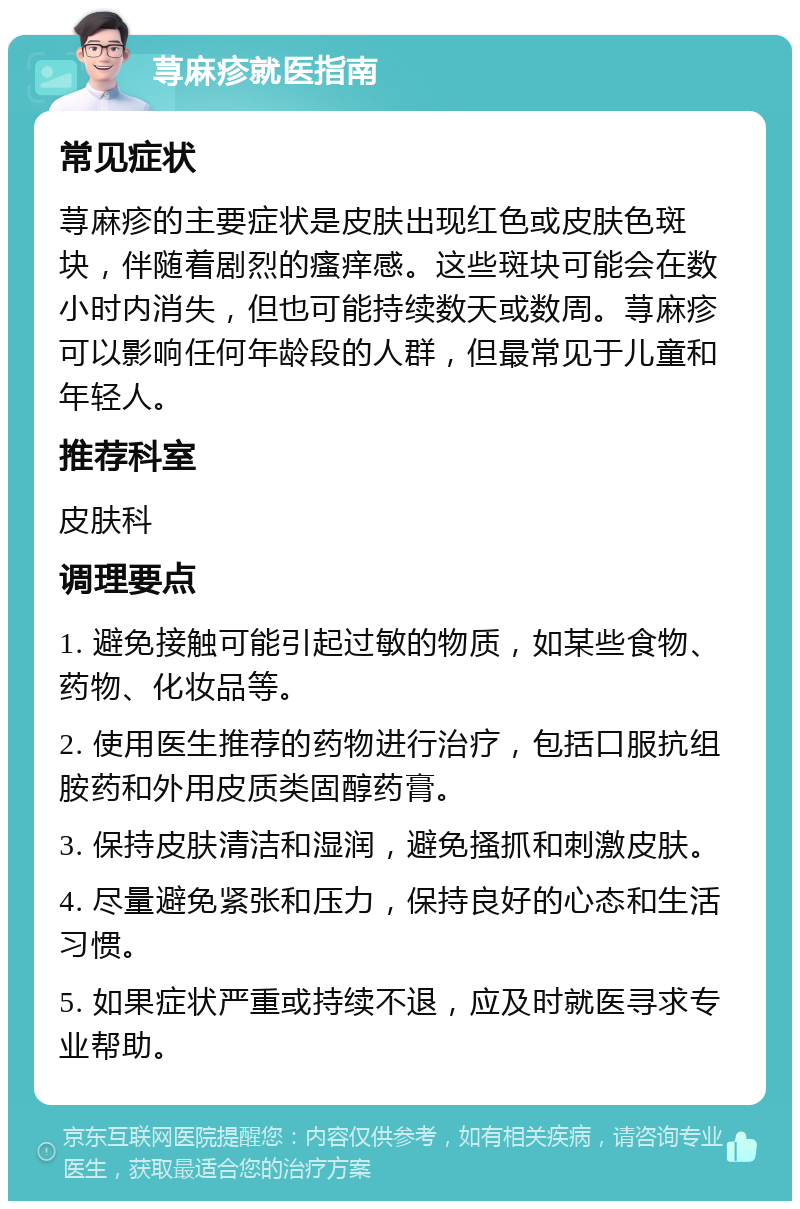 荨麻疹就医指南 常见症状 荨麻疹的主要症状是皮肤出现红色或皮肤色斑块，伴随着剧烈的瘙痒感。这些斑块可能会在数小时内消失，但也可能持续数天或数周。荨麻疹可以影响任何年龄段的人群，但最常见于儿童和年轻人。 推荐科室 皮肤科 调理要点 1. 避免接触可能引起过敏的物质，如某些食物、药物、化妆品等。 2. 使用医生推荐的药物进行治疗，包括口服抗组胺药和外用皮质类固醇药膏。 3. 保持皮肤清洁和湿润，避免搔抓和刺激皮肤。 4. 尽量避免紧张和压力，保持良好的心态和生活习惯。 5. 如果症状严重或持续不退，应及时就医寻求专业帮助。