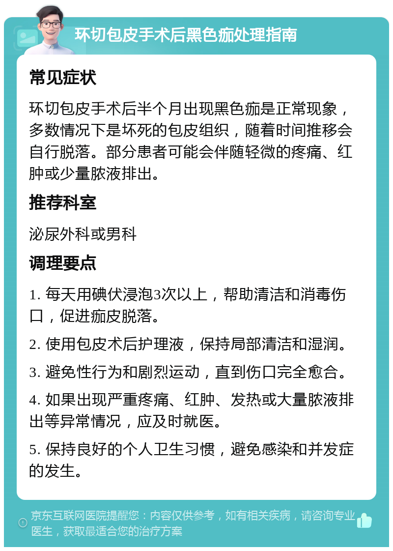 环切包皮手术后黑色痂处理指南 常见症状 环切包皮手术后半个月出现黑色痂是正常现象，多数情况下是坏死的包皮组织，随着时间推移会自行脱落。部分患者可能会伴随轻微的疼痛、红肿或少量脓液排出。 推荐科室 泌尿外科或男科 调理要点 1. 每天用碘伏浸泡3次以上，帮助清洁和消毒伤口，促进痂皮脱落。 2. 使用包皮术后护理液，保持局部清洁和湿润。 3. 避免性行为和剧烈运动，直到伤口完全愈合。 4. 如果出现严重疼痛、红肿、发热或大量脓液排出等异常情况，应及时就医。 5. 保持良好的个人卫生习惯，避免感染和并发症的发生。