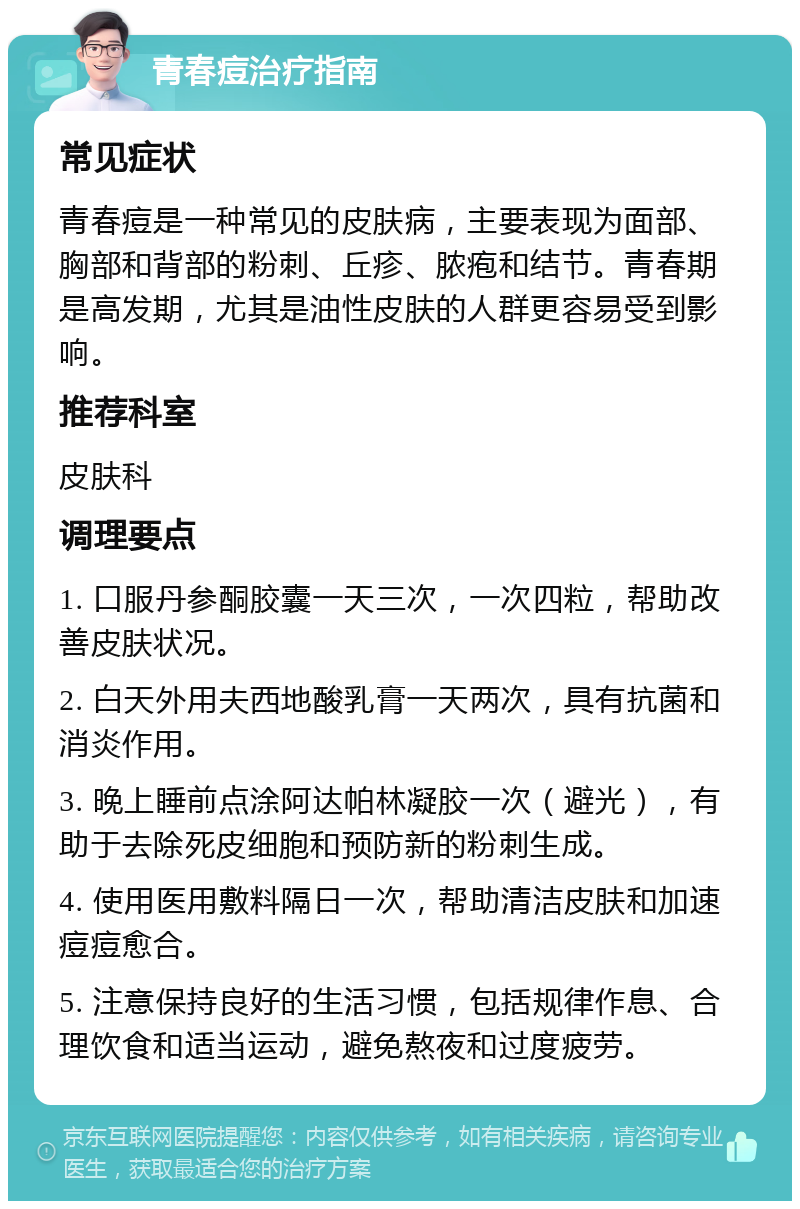 青春痘治疗指南 常见症状 青春痘是一种常见的皮肤病，主要表现为面部、胸部和背部的粉刺、丘疹、脓疱和结节。青春期是高发期，尤其是油性皮肤的人群更容易受到影响。 推荐科室 皮肤科 调理要点 1. 口服丹参酮胶囊一天三次，一次四粒，帮助改善皮肤状况。 2. 白天外用夫西地酸乳膏一天两次，具有抗菌和消炎作用。 3. 晚上睡前点涂阿达帕林凝胶一次（避光），有助于去除死皮细胞和预防新的粉刺生成。 4. 使用医用敷料隔日一次，帮助清洁皮肤和加速痘痘愈合。 5. 注意保持良好的生活习惯，包括规律作息、合理饮食和适当运动，避免熬夜和过度疲劳。