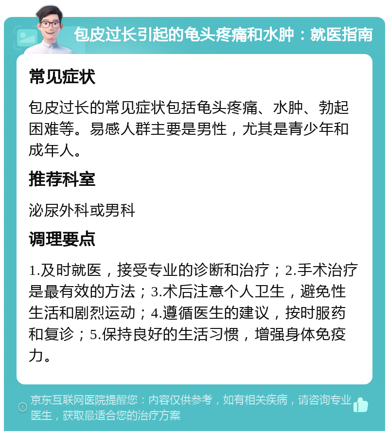 包皮过长引起的龟头疼痛和水肿：就医指南 常见症状 包皮过长的常见症状包括龟头疼痛、水肿、勃起困难等。易感人群主要是男性，尤其是青少年和成年人。 推荐科室 泌尿外科或男科 调理要点 1.及时就医，接受专业的诊断和治疗；2.手术治疗是最有效的方法；3.术后注意个人卫生，避免性生活和剧烈运动；4.遵循医生的建议，按时服药和复诊；5.保持良好的生活习惯，增强身体免疫力。