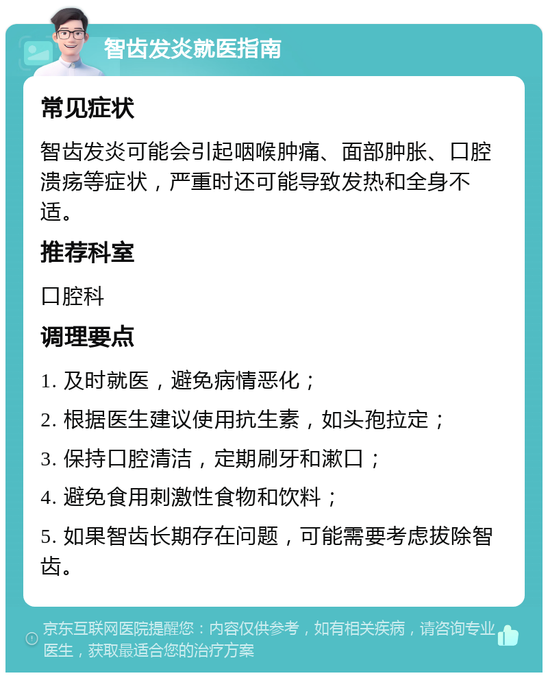 智齿发炎就医指南 常见症状 智齿发炎可能会引起咽喉肿痛、面部肿胀、口腔溃疡等症状，严重时还可能导致发热和全身不适。 推荐科室 口腔科 调理要点 1. 及时就医，避免病情恶化； 2. 根据医生建议使用抗生素，如头孢拉定； 3. 保持口腔清洁，定期刷牙和漱口； 4. 避免食用刺激性食物和饮料； 5. 如果智齿长期存在问题，可能需要考虑拔除智齿。