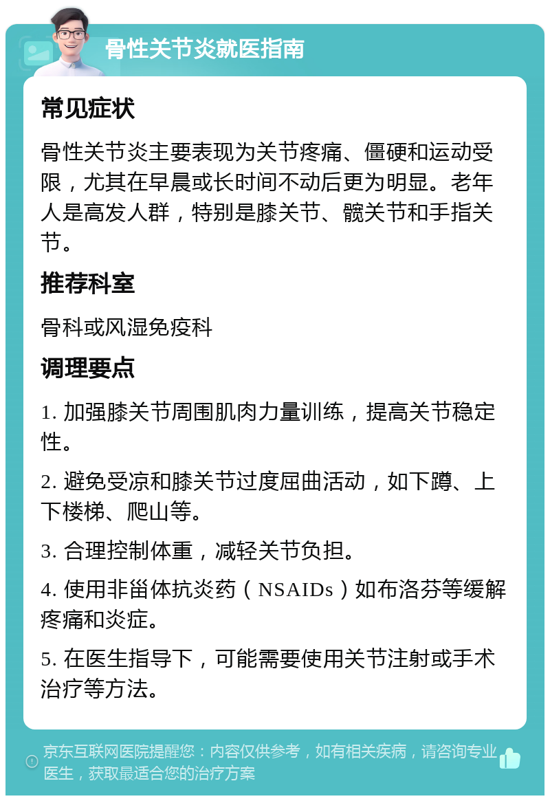 骨性关节炎就医指南 常见症状 骨性关节炎主要表现为关节疼痛、僵硬和运动受限，尤其在早晨或长时间不动后更为明显。老年人是高发人群，特别是膝关节、髋关节和手指关节。 推荐科室 骨科或风湿免疫科 调理要点 1. 加强膝关节周围肌肉力量训练，提高关节稳定性。 2. 避免受凉和膝关节过度屈曲活动，如下蹲、上下楼梯、爬山等。 3. 合理控制体重，减轻关节负担。 4. 使用非甾体抗炎药（NSAIDs）如布洛芬等缓解疼痛和炎症。 5. 在医生指导下，可能需要使用关节注射或手术治疗等方法。