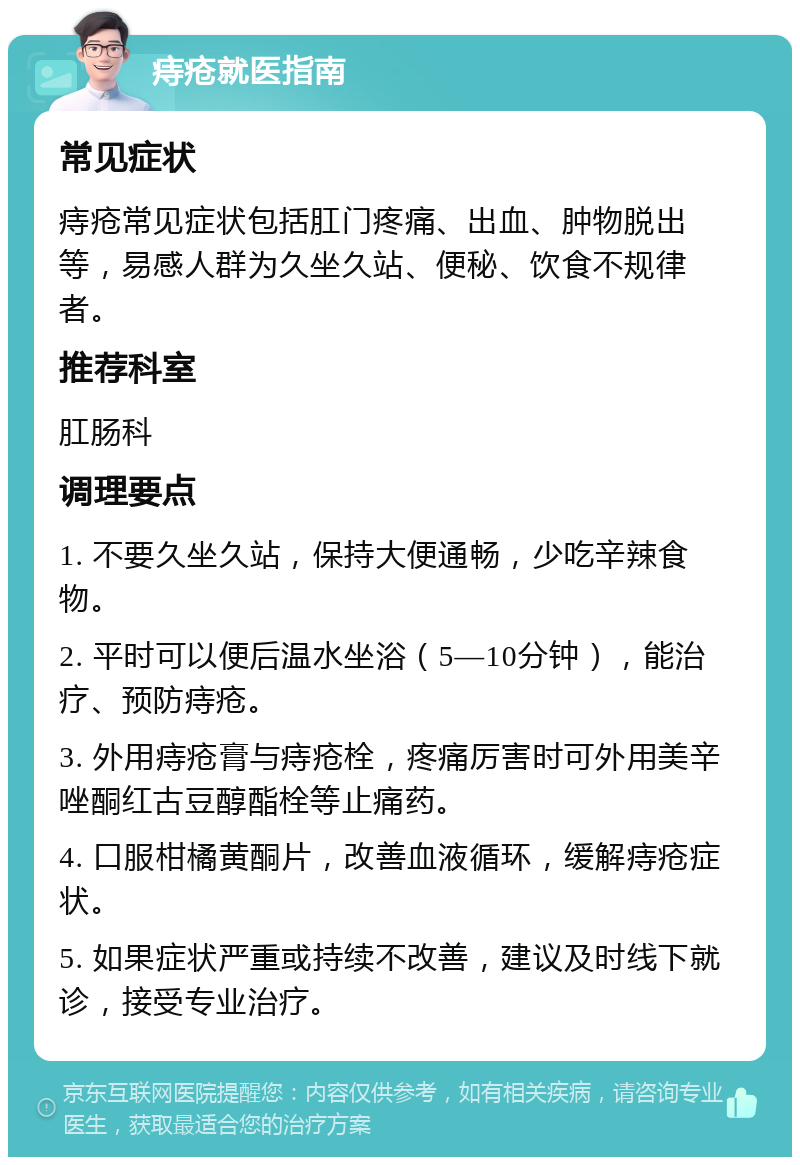 痔疮就医指南 常见症状 痔疮常见症状包括肛门疼痛、出血、肿物脱出等，易感人群为久坐久站、便秘、饮食不规律者。 推荐科室 肛肠科 调理要点 1. 不要久坐久站，保持大便通畅，少吃辛辣食物。 2. 平时可以便后温水坐浴（5—10分钟），能治疗、预防痔疮。 3. 外用痔疮膏与痔疮栓，疼痛厉害时可外用美辛唑酮红古豆醇酯栓等止痛药。 4. 口服柑橘黄酮片，改善血液循环，缓解痔疮症状。 5. 如果症状严重或持续不改善，建议及时线下就诊，接受专业治疗。