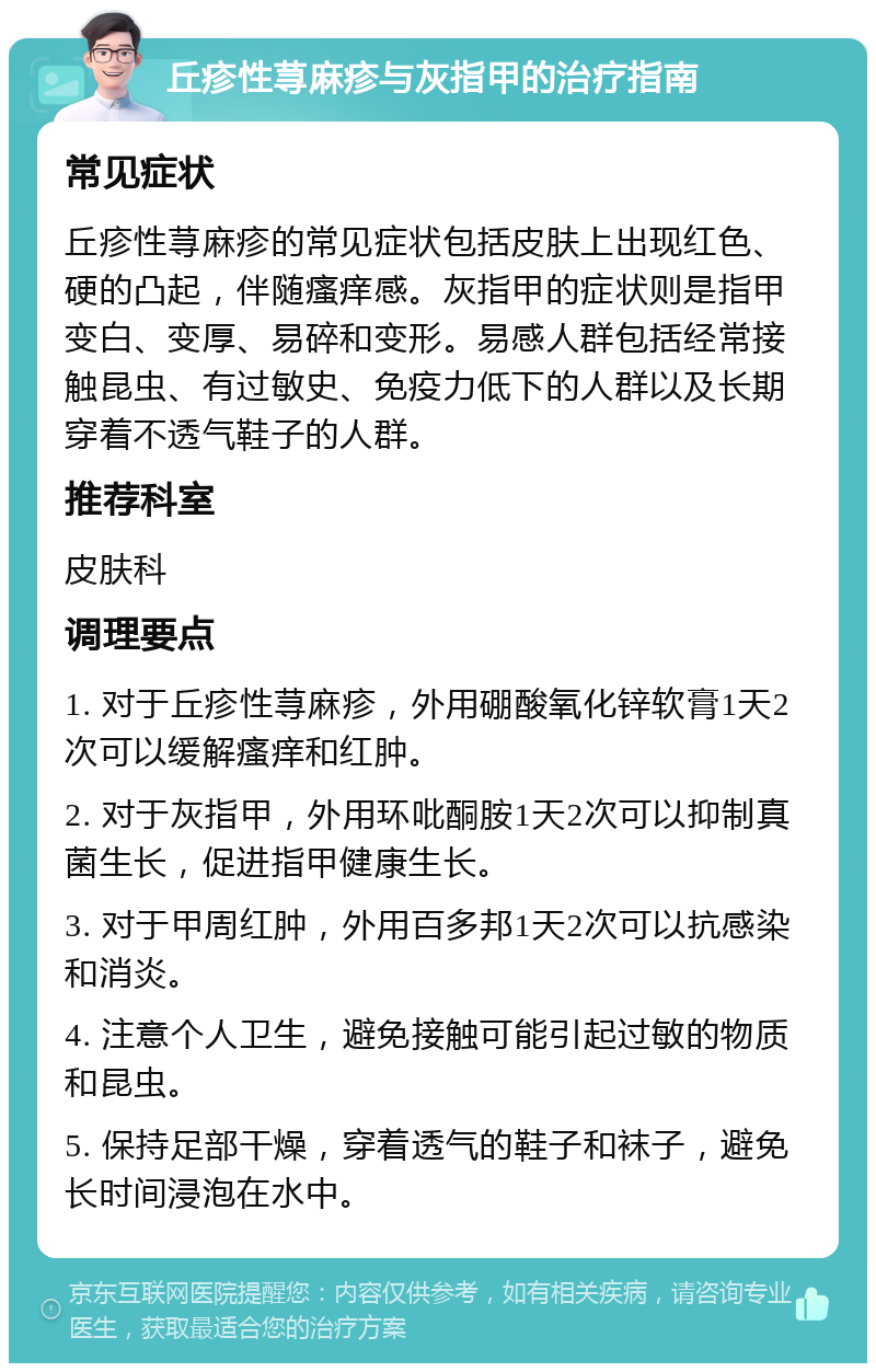 丘疹性荨麻疹与灰指甲的治疗指南 常见症状 丘疹性荨麻疹的常见症状包括皮肤上出现红色、硬的凸起，伴随瘙痒感。灰指甲的症状则是指甲变白、变厚、易碎和变形。易感人群包括经常接触昆虫、有过敏史、免疫力低下的人群以及长期穿着不透气鞋子的人群。 推荐科室 皮肤科 调理要点 1. 对于丘疹性荨麻疹，外用硼酸氧化锌软膏1天2次可以缓解瘙痒和红肿。 2. 对于灰指甲，外用环吡酮胺1天2次可以抑制真菌生长，促进指甲健康生长。 3. 对于甲周红肿，外用百多邦1天2次可以抗感染和消炎。 4. 注意个人卫生，避免接触可能引起过敏的物质和昆虫。 5. 保持足部干燥，穿着透气的鞋子和袜子，避免长时间浸泡在水中。