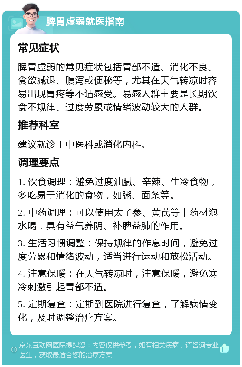 脾胃虚弱就医指南 常见症状 脾胃虚弱的常见症状包括胃部不适、消化不良、食欲减退、腹泻或便秘等，尤其在天气转凉时容易出现胃疼等不适感受。易感人群主要是长期饮食不规律、过度劳累或情绪波动较大的人群。 推荐科室 建议就诊于中医科或消化内科。 调理要点 1. 饮食调理：避免过度油腻、辛辣、生冷食物，多吃易于消化的食物，如粥、面条等。 2. 中药调理：可以使用太子参、黄芪等中药材泡水喝，具有益气养阴、补脾益肺的作用。 3. 生活习惯调整：保持规律的作息时间，避免过度劳累和情绪波动，适当进行运动和放松活动。 4. 注意保暖：在天气转凉时，注意保暖，避免寒冷刺激引起胃部不适。 5. 定期复查：定期到医院进行复查，了解病情变化，及时调整治疗方案。