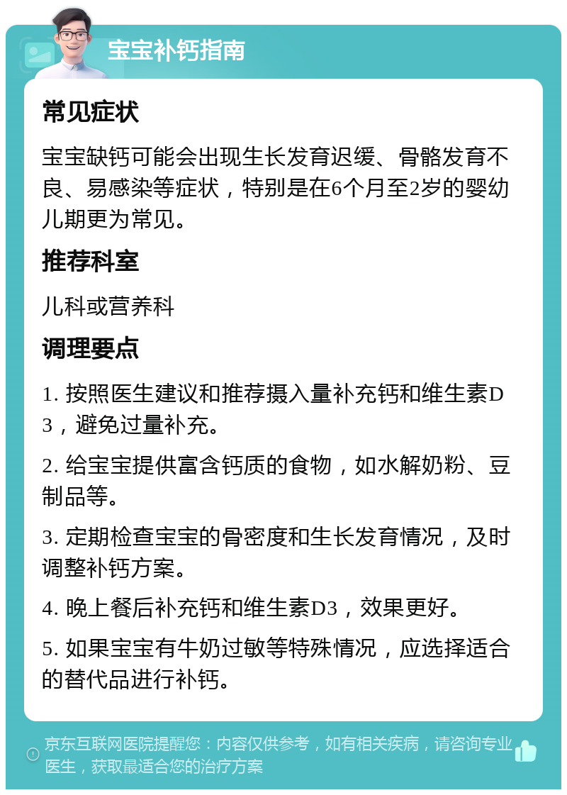 宝宝补钙指南 常见症状 宝宝缺钙可能会出现生长发育迟缓、骨骼发育不良、易感染等症状，特别是在6个月至2岁的婴幼儿期更为常见。 推荐科室 儿科或营养科 调理要点 1. 按照医生建议和推荐摄入量补充钙和维生素D3，避免过量补充。 2. 给宝宝提供富含钙质的食物，如水解奶粉、豆制品等。 3. 定期检查宝宝的骨密度和生长发育情况，及时调整补钙方案。 4. 晚上餐后补充钙和维生素D3，效果更好。 5. 如果宝宝有牛奶过敏等特殊情况，应选择适合的替代品进行补钙。