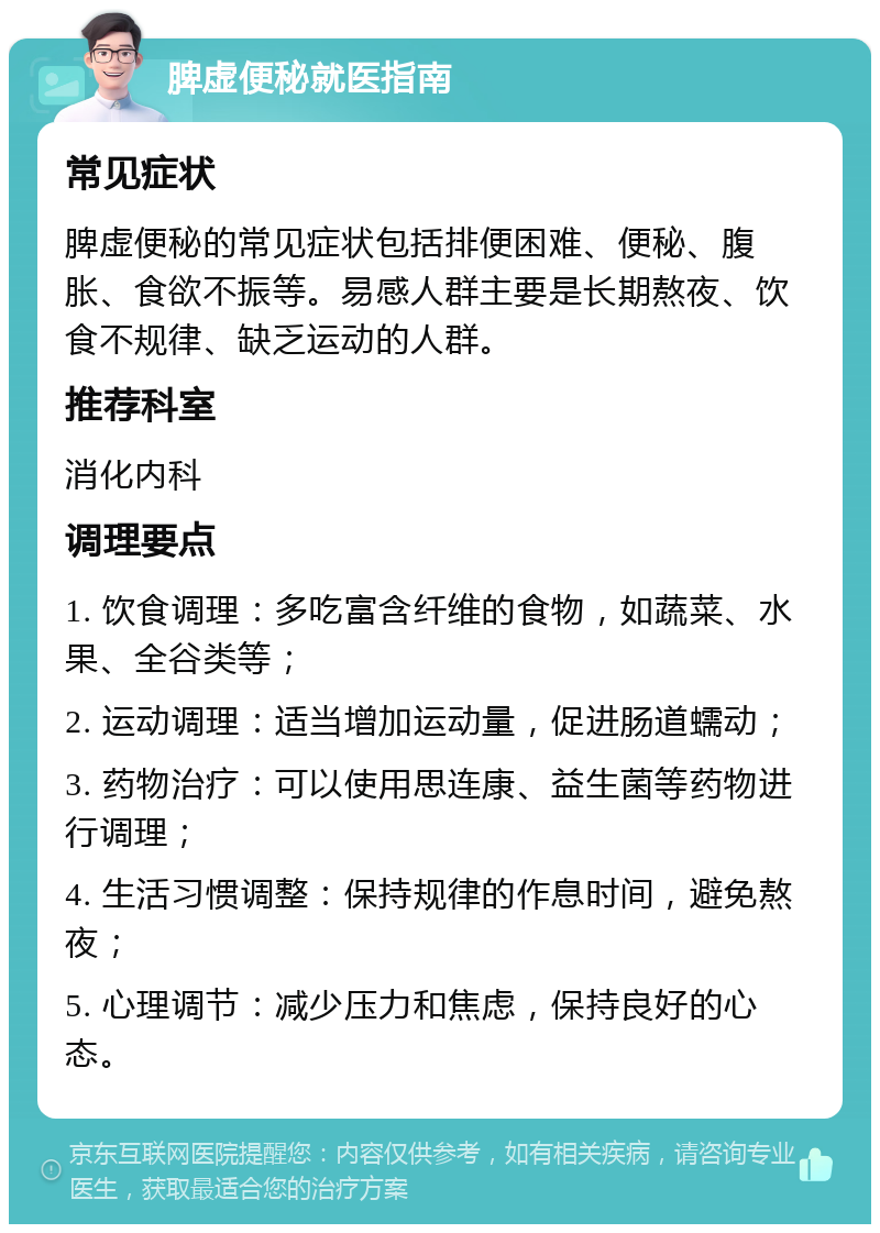 脾虚便秘就医指南 常见症状 脾虚便秘的常见症状包括排便困难、便秘、腹胀、食欲不振等。易感人群主要是长期熬夜、饮食不规律、缺乏运动的人群。 推荐科室 消化内科 调理要点 1. 饮食调理：多吃富含纤维的食物，如蔬菜、水果、全谷类等； 2. 运动调理：适当增加运动量，促进肠道蠕动； 3. 药物治疗：可以使用思连康、益生菌等药物进行调理； 4. 生活习惯调整：保持规律的作息时间，避免熬夜； 5. 心理调节：减少压力和焦虑，保持良好的心态。