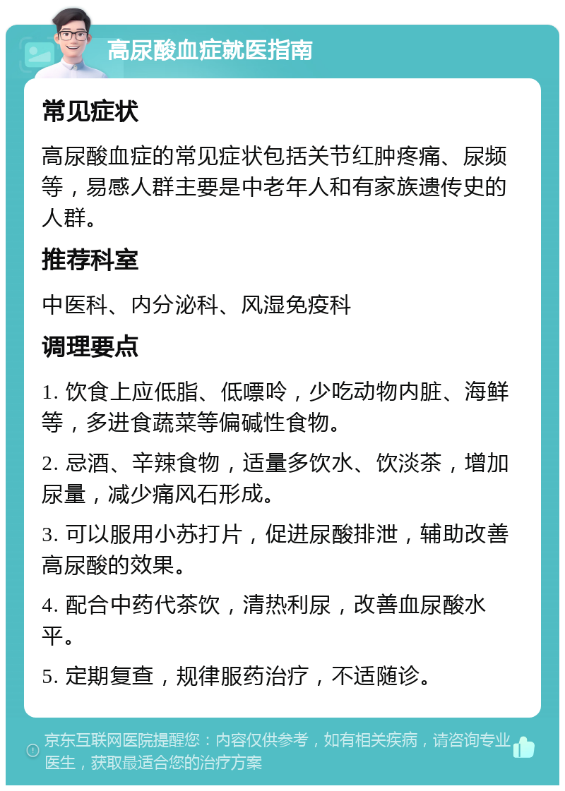 高尿酸血症就医指南 常见症状 高尿酸血症的常见症状包括关节红肿疼痛、尿频等，易感人群主要是中老年人和有家族遗传史的人群。 推荐科室 中医科、内分泌科、风湿免疫科 调理要点 1. 饮食上应低脂、低嘌呤，少吃动物内脏、海鲜等，多进食蔬菜等偏碱性食物。 2. 忌酒、辛辣食物，适量多饮水、饮淡茶，增加尿量，减少痛风石形成。 3. 可以服用小苏打片，促进尿酸排泄，辅助改善高尿酸的效果。 4. 配合中药代茶饮，清热利尿，改善血尿酸水平。 5. 定期复查，规律服药治疗，不适随诊。