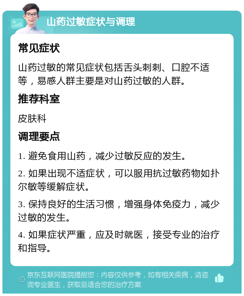 山药过敏症状与调理 常见症状 山药过敏的常见症状包括舌头刺刺、口腔不适等，易感人群主要是对山药过敏的人群。 推荐科室 皮肤科 调理要点 1. 避免食用山药，减少过敏反应的发生。 2. 如果出现不适症状，可以服用抗过敏药物如扑尔敏等缓解症状。 3. 保持良好的生活习惯，增强身体免疫力，减少过敏的发生。 4. 如果症状严重，应及时就医，接受专业的治疗和指导。