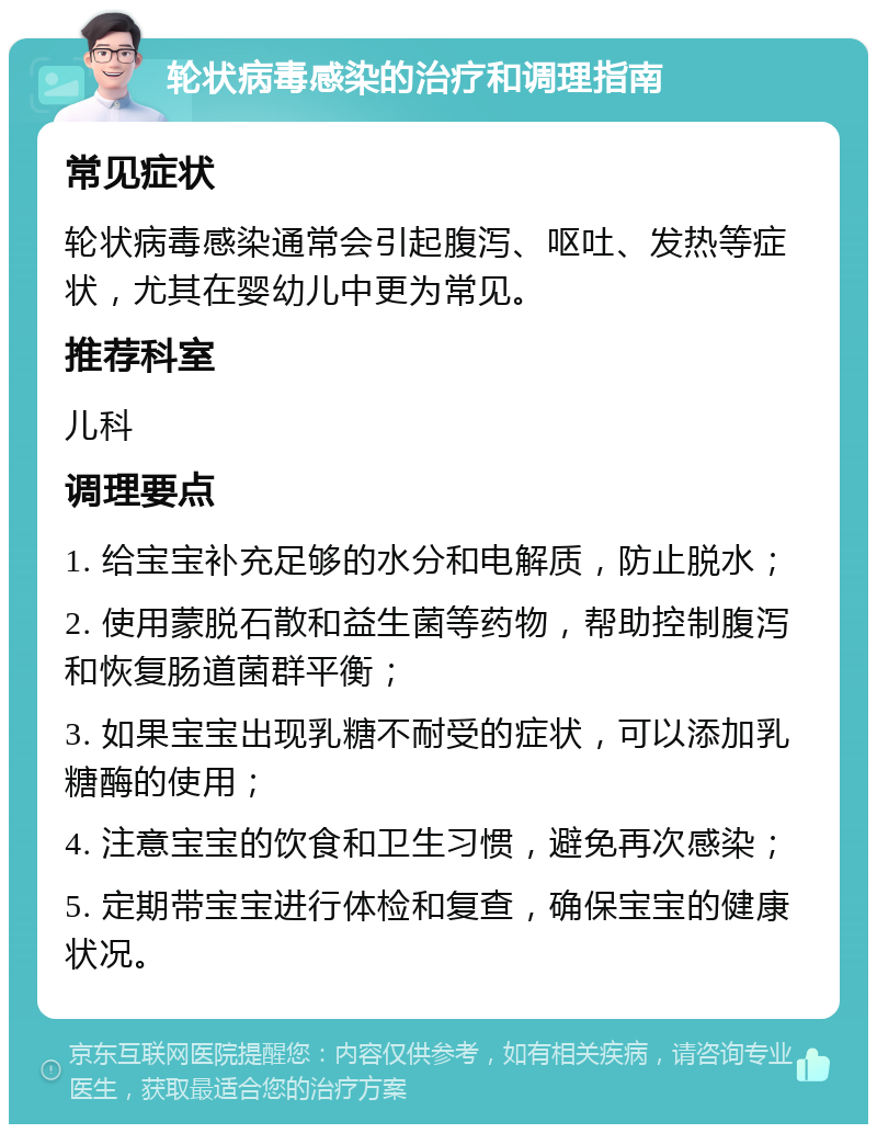 轮状病毒感染的治疗和调理指南 常见症状 轮状病毒感染通常会引起腹泻、呕吐、发热等症状，尤其在婴幼儿中更为常见。 推荐科室 儿科 调理要点 1. 给宝宝补充足够的水分和电解质，防止脱水； 2. 使用蒙脱石散和益生菌等药物，帮助控制腹泻和恢复肠道菌群平衡； 3. 如果宝宝出现乳糖不耐受的症状，可以添加乳糖酶的使用； 4. 注意宝宝的饮食和卫生习惯，避免再次感染； 5. 定期带宝宝进行体检和复查，确保宝宝的健康状况。