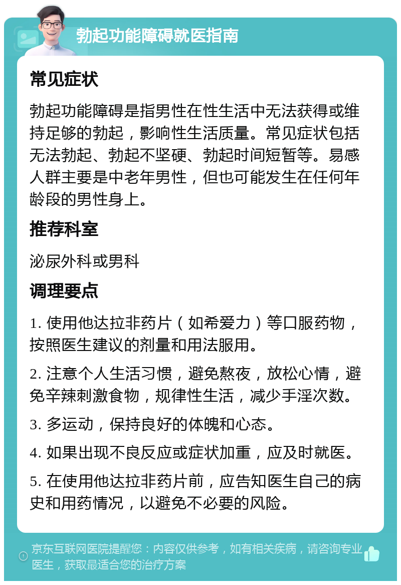 勃起功能障碍就医指南 常见症状 勃起功能障碍是指男性在性生活中无法获得或维持足够的勃起，影响性生活质量。常见症状包括无法勃起、勃起不坚硬、勃起时间短暂等。易感人群主要是中老年男性，但也可能发生在任何年龄段的男性身上。 推荐科室 泌尿外科或男科 调理要点 1. 使用他达拉非药片（如希爱力）等口服药物，按照医生建议的剂量和用法服用。 2. 注意个人生活习惯，避免熬夜，放松心情，避免辛辣刺激食物，规律性生活，减少手淫次数。 3. 多运动，保持良好的体魄和心态。 4. 如果出现不良反应或症状加重，应及时就医。 5. 在使用他达拉非药片前，应告知医生自己的病史和用药情况，以避免不必要的风险。