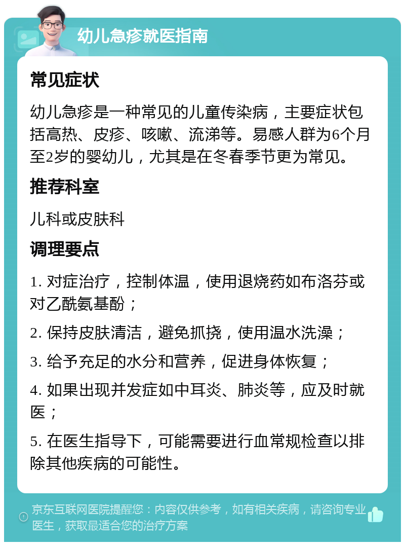 幼儿急疹就医指南 常见症状 幼儿急疹是一种常见的儿童传染病，主要症状包括高热、皮疹、咳嗽、流涕等。易感人群为6个月至2岁的婴幼儿，尤其是在冬春季节更为常见。 推荐科室 儿科或皮肤科 调理要点 1. 对症治疗，控制体温，使用退烧药如布洛芬或对乙酰氨基酚； 2. 保持皮肤清洁，避免抓挠，使用温水洗澡； 3. 给予充足的水分和营养，促进身体恢复； 4. 如果出现并发症如中耳炎、肺炎等，应及时就医； 5. 在医生指导下，可能需要进行血常规检查以排除其他疾病的可能性。