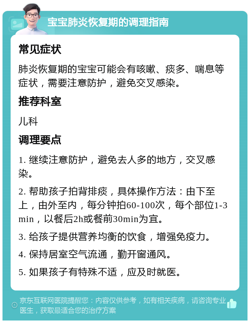 宝宝肺炎恢复期的调理指南 常见症状 肺炎恢复期的宝宝可能会有咳嗽、痰多、喘息等症状，需要注意防护，避免交叉感染。 推荐科室 儿科 调理要点 1. 继续注意防护，避免去人多的地方，交叉感染。 2. 帮助孩子拍背排痰，具体操作方法：由下至上，由外至内，每分钟拍60-100次，每个部位1-3min，以餐后2h或餐前30min为宜。 3. 给孩子提供营养均衡的饮食，增强免疫力。 4. 保持居室空气流通，勤开窗通风。 5. 如果孩子有特殊不适，应及时就医。