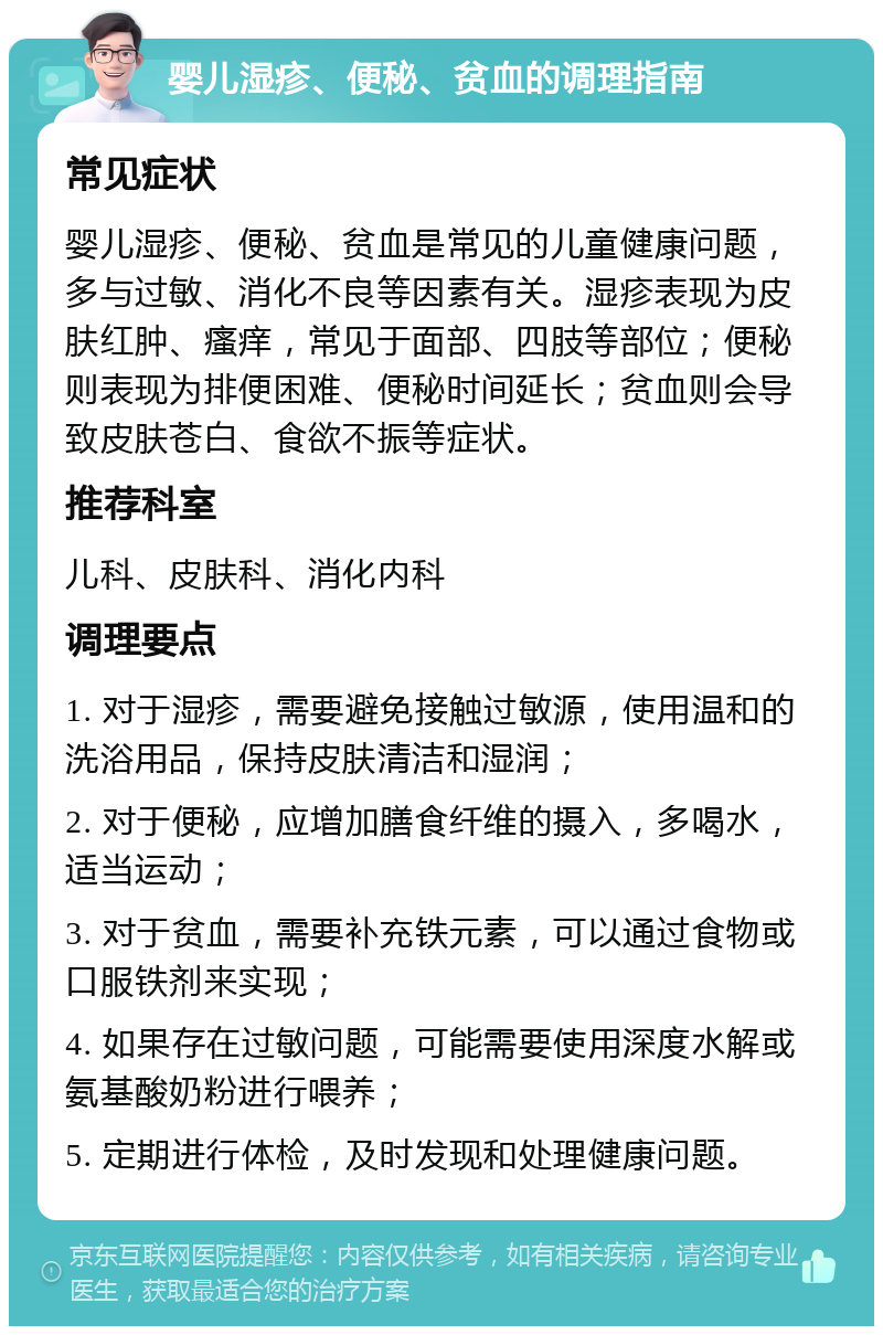 婴儿湿疹、便秘、贫血的调理指南 常见症状 婴儿湿疹、便秘、贫血是常见的儿童健康问题，多与过敏、消化不良等因素有关。湿疹表现为皮肤红肿、瘙痒，常见于面部、四肢等部位；便秘则表现为排便困难、便秘时间延长；贫血则会导致皮肤苍白、食欲不振等症状。 推荐科室 儿科、皮肤科、消化内科 调理要点 1. 对于湿疹，需要避免接触过敏源，使用温和的洗浴用品，保持皮肤清洁和湿润； 2. 对于便秘，应增加膳食纤维的摄入，多喝水，适当运动； 3. 对于贫血，需要补充铁元素，可以通过食物或口服铁剂来实现； 4. 如果存在过敏问题，可能需要使用深度水解或氨基酸奶粉进行喂养； 5. 定期进行体检，及时发现和处理健康问题。