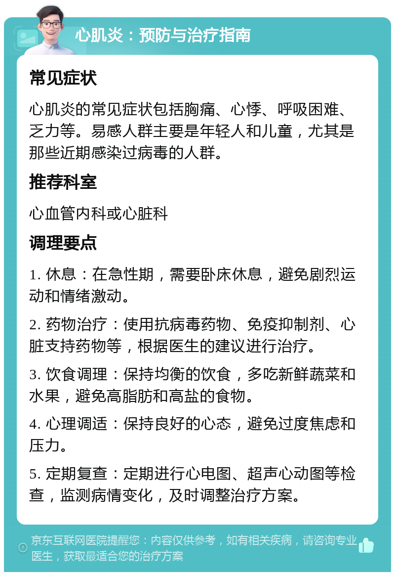 心肌炎：预防与治疗指南 常见症状 心肌炎的常见症状包括胸痛、心悸、呼吸困难、乏力等。易感人群主要是年轻人和儿童，尤其是那些近期感染过病毒的人群。 推荐科室 心血管内科或心脏科 调理要点 1. 休息：在急性期，需要卧床休息，避免剧烈运动和情绪激动。 2. 药物治疗：使用抗病毒药物、免疫抑制剂、心脏支持药物等，根据医生的建议进行治疗。 3. 饮食调理：保持均衡的饮食，多吃新鲜蔬菜和水果，避免高脂肪和高盐的食物。 4. 心理调适：保持良好的心态，避免过度焦虑和压力。 5. 定期复查：定期进行心电图、超声心动图等检查，监测病情变化，及时调整治疗方案。