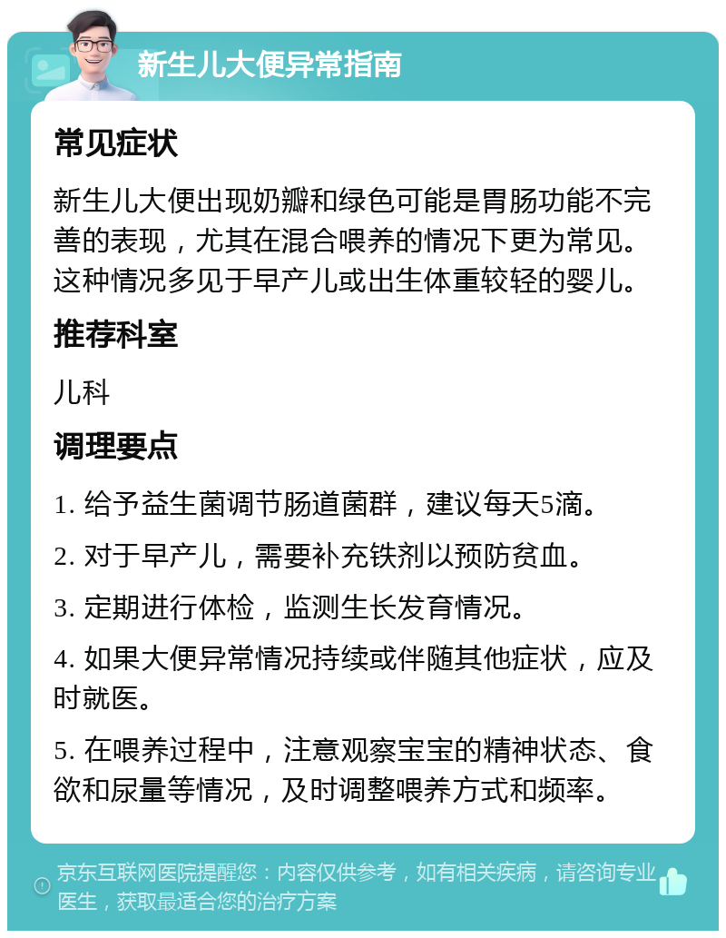 新生儿大便异常指南 常见症状 新生儿大便出现奶瓣和绿色可能是胃肠功能不完善的表现，尤其在混合喂养的情况下更为常见。这种情况多见于早产儿或出生体重较轻的婴儿。 推荐科室 儿科 调理要点 1. 给予益生菌调节肠道菌群，建议每天5滴。 2. 对于早产儿，需要补充铁剂以预防贫血。 3. 定期进行体检，监测生长发育情况。 4. 如果大便异常情况持续或伴随其他症状，应及时就医。 5. 在喂养过程中，注意观察宝宝的精神状态、食欲和尿量等情况，及时调整喂养方式和频率。