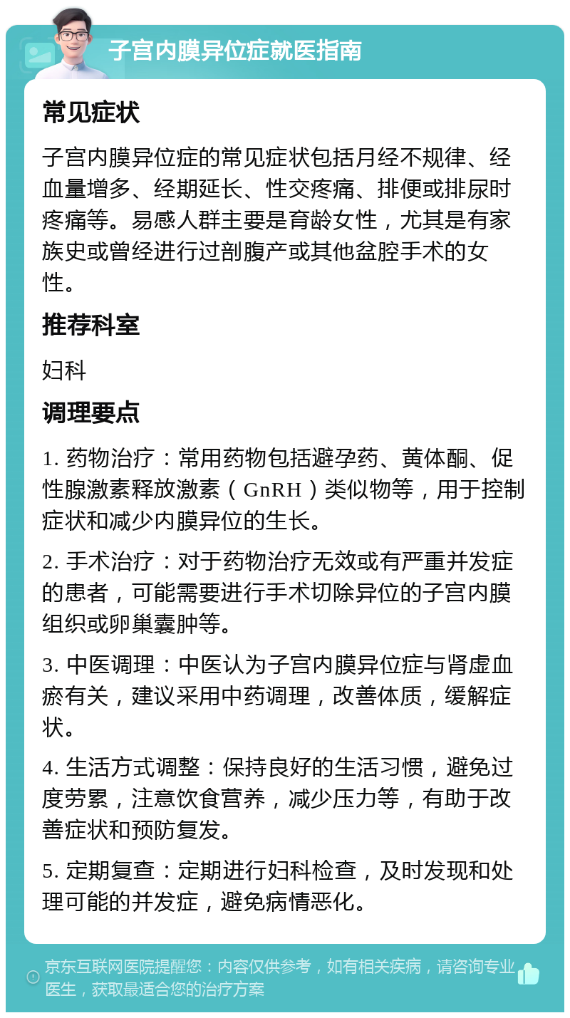 子宫内膜异位症就医指南 常见症状 子宫内膜异位症的常见症状包括月经不规律、经血量增多、经期延长、性交疼痛、排便或排尿时疼痛等。易感人群主要是育龄女性，尤其是有家族史或曾经进行过剖腹产或其他盆腔手术的女性。 推荐科室 妇科 调理要点 1. 药物治疗：常用药物包括避孕药、黄体酮、促性腺激素释放激素（GnRH）类似物等，用于控制症状和减少内膜异位的生长。 2. 手术治疗：对于药物治疗无效或有严重并发症的患者，可能需要进行手术切除异位的子宫内膜组织或卵巢囊肿等。 3. 中医调理：中医认为子宫内膜异位症与肾虚血瘀有关，建议采用中药调理，改善体质，缓解症状。 4. 生活方式调整：保持良好的生活习惯，避免过度劳累，注意饮食营养，减少压力等，有助于改善症状和预防复发。 5. 定期复查：定期进行妇科检查，及时发现和处理可能的并发症，避免病情恶化。