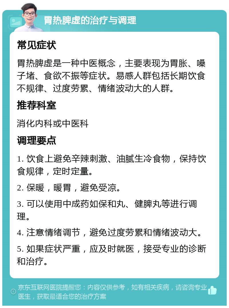 胃热脾虚的治疗与调理 常见症状 胃热脾虚是一种中医概念，主要表现为胃胀、嗓子堵、食欲不振等症状。易感人群包括长期饮食不规律、过度劳累、情绪波动大的人群。 推荐科室 消化内科或中医科 调理要点 1. 饮食上避免辛辣刺激、油腻生冷食物，保持饮食规律，定时定量。 2. 保暖，暖胃，避免受凉。 3. 可以使用中成药如保和丸、健脾丸等进行调理。 4. 注意情绪调节，避免过度劳累和情绪波动大。 5. 如果症状严重，应及时就医，接受专业的诊断和治疗。