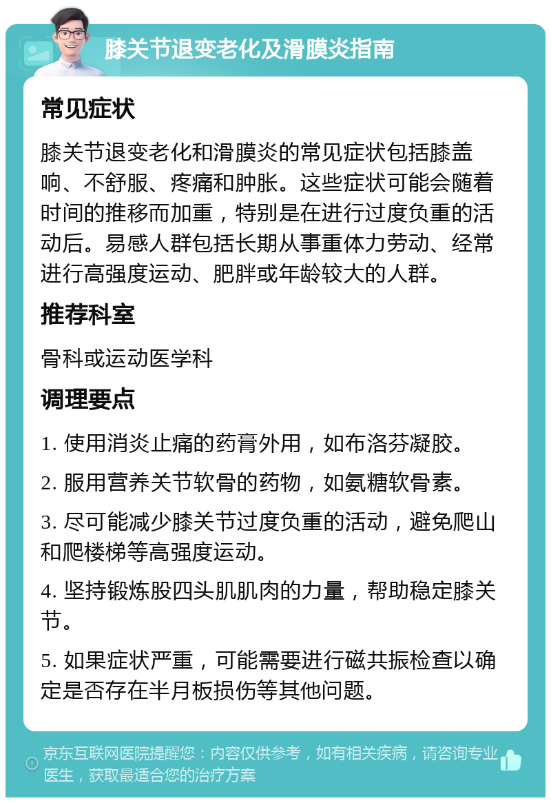 膝关节退变老化及滑膜炎指南 常见症状 膝关节退变老化和滑膜炎的常见症状包括膝盖响、不舒服、疼痛和肿胀。这些症状可能会随着时间的推移而加重，特别是在进行过度负重的活动后。易感人群包括长期从事重体力劳动、经常进行高强度运动、肥胖或年龄较大的人群。 推荐科室 骨科或运动医学科 调理要点 1. 使用消炎止痛的药膏外用，如布洛芬凝胶。 2. 服用营养关节软骨的药物，如氨糖软骨素。 3. 尽可能减少膝关节过度负重的活动，避免爬山和爬楼梯等高强度运动。 4. 坚持锻炼股四头肌肌肉的力量，帮助稳定膝关节。 5. 如果症状严重，可能需要进行磁共振检查以确定是否存在半月板损伤等其他问题。