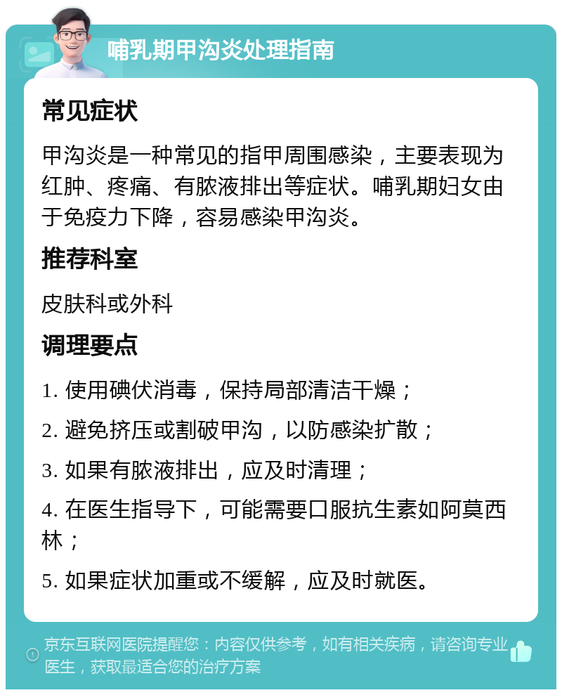 哺乳期甲沟炎处理指南 常见症状 甲沟炎是一种常见的指甲周围感染，主要表现为红肿、疼痛、有脓液排出等症状。哺乳期妇女由于免疫力下降，容易感染甲沟炎。 推荐科室 皮肤科或外科 调理要点 1. 使用碘伏消毒，保持局部清洁干燥； 2. 避免挤压或割破甲沟，以防感染扩散； 3. 如果有脓液排出，应及时清理； 4. 在医生指导下，可能需要口服抗生素如阿莫西林； 5. 如果症状加重或不缓解，应及时就医。