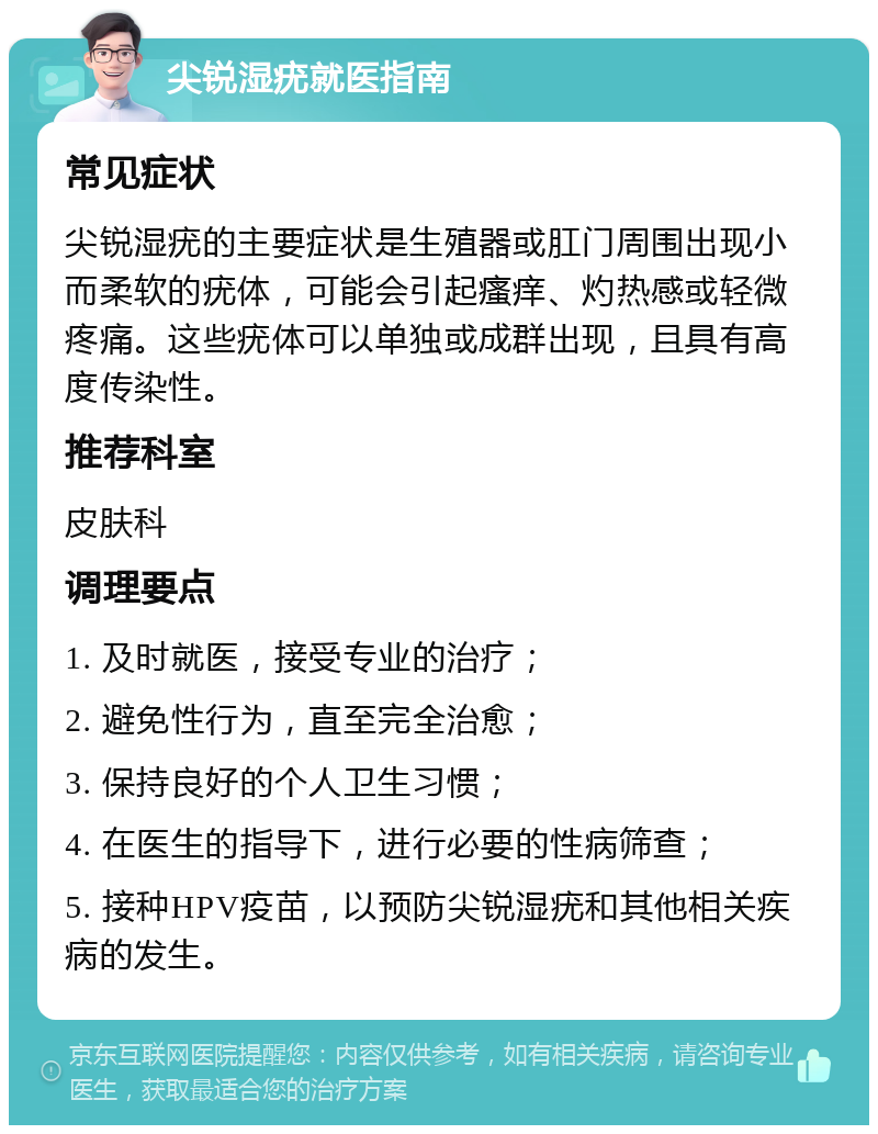 尖锐湿疣就医指南 常见症状 尖锐湿疣的主要症状是生殖器或肛门周围出现小而柔软的疣体，可能会引起瘙痒、灼热感或轻微疼痛。这些疣体可以单独或成群出现，且具有高度传染性。 推荐科室 皮肤科 调理要点 1. 及时就医，接受专业的治疗； 2. 避免性行为，直至完全治愈； 3. 保持良好的个人卫生习惯； 4. 在医生的指导下，进行必要的性病筛查； 5. 接种HPV疫苗，以预防尖锐湿疣和其他相关疾病的发生。