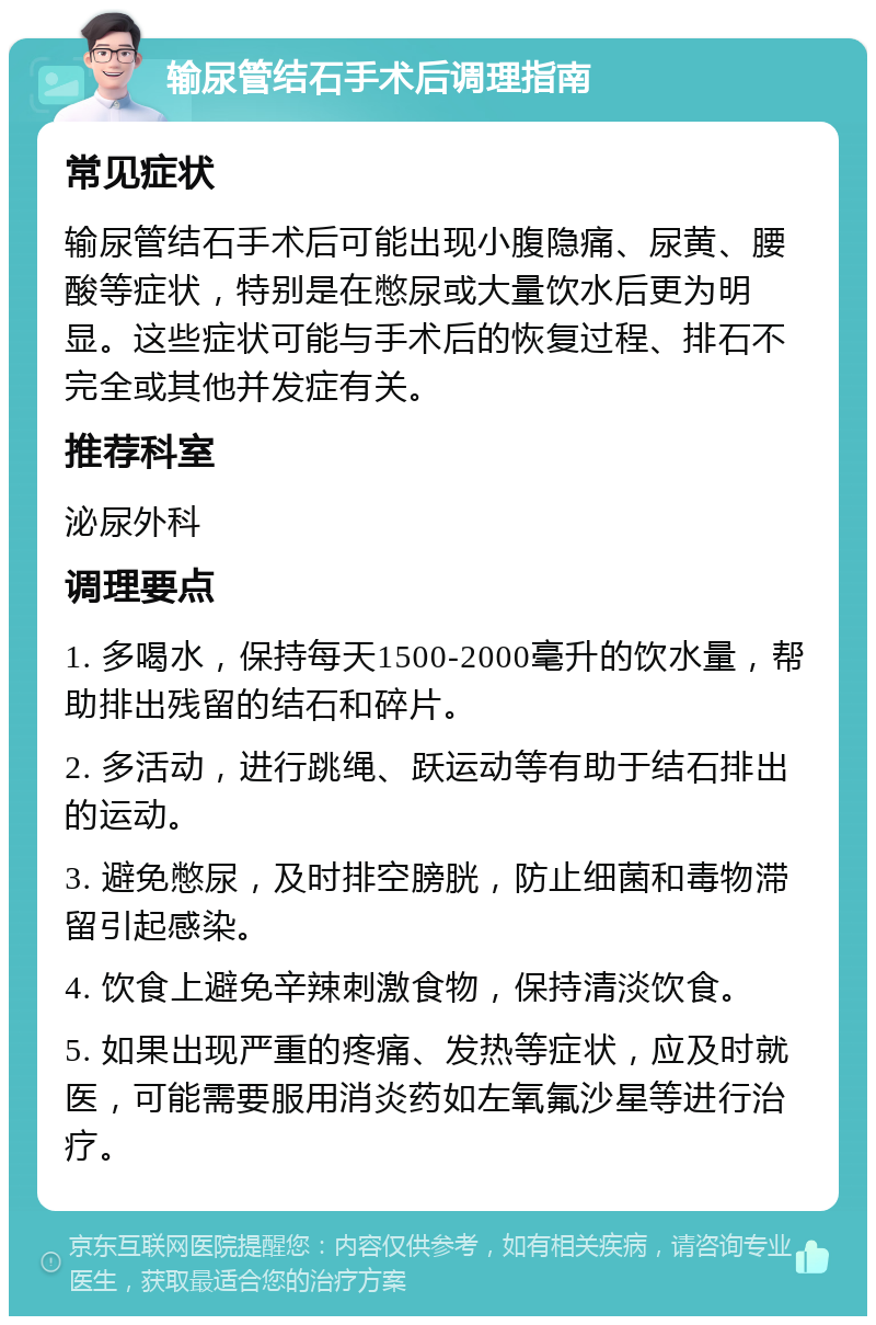 输尿管结石手术后调理指南 常见症状 输尿管结石手术后可能出现小腹隐痛、尿黄、腰酸等症状，特别是在憋尿或大量饮水后更为明显。这些症状可能与手术后的恢复过程、排石不完全或其他并发症有关。 推荐科室 泌尿外科 调理要点 1. 多喝水，保持每天1500-2000毫升的饮水量，帮助排出残留的结石和碎片。 2. 多活动，进行跳绳、跃运动等有助于结石排出的运动。 3. 避免憋尿，及时排空膀胱，防止细菌和毒物滞留引起感染。 4. 饮食上避免辛辣刺激食物，保持清淡饮食。 5. 如果出现严重的疼痛、发热等症状，应及时就医，可能需要服用消炎药如左氧氟沙星等进行治疗。