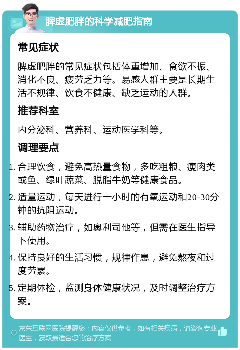 脾虚肥胖的科学减肥指南 常见症状 脾虚肥胖的常见症状包括体重增加、食欲不振、消化不良、疲劳乏力等。易感人群主要是长期生活不规律、饮食不健康、缺乏运动的人群。 推荐科室 内分泌科、营养科、运动医学科等。 调理要点 合理饮食，避免高热量食物，多吃粗粮、瘦肉类或鱼、绿叶蔬菜、脱脂牛奶等健康食品。 适量运动，每天进行一小时的有氧运动和20-30分钟的抗阻运动。 辅助药物治疗，如奥利司他等，但需在医生指导下使用。 保持良好的生活习惯，规律作息，避免熬夜和过度劳累。 定期体检，监测身体健康状况，及时调整治疗方案。