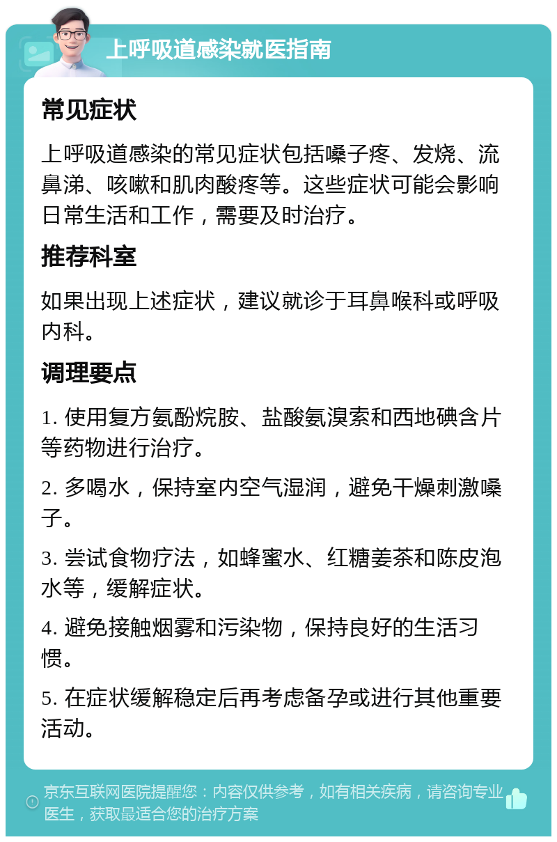 上呼吸道感染就医指南 常见症状 上呼吸道感染的常见症状包括嗓子疼、发烧、流鼻涕、咳嗽和肌肉酸疼等。这些症状可能会影响日常生活和工作，需要及时治疗。 推荐科室 如果出现上述症状，建议就诊于耳鼻喉科或呼吸内科。 调理要点 1. 使用复方氨酚烷胺、盐酸氨溴索和西地碘含片等药物进行治疗。 2. 多喝水，保持室内空气湿润，避免干燥刺激嗓子。 3. 尝试食物疗法，如蜂蜜水、红糖姜茶和陈皮泡水等，缓解症状。 4. 避免接触烟雾和污染物，保持良好的生活习惯。 5. 在症状缓解稳定后再考虑备孕或进行其他重要活动。