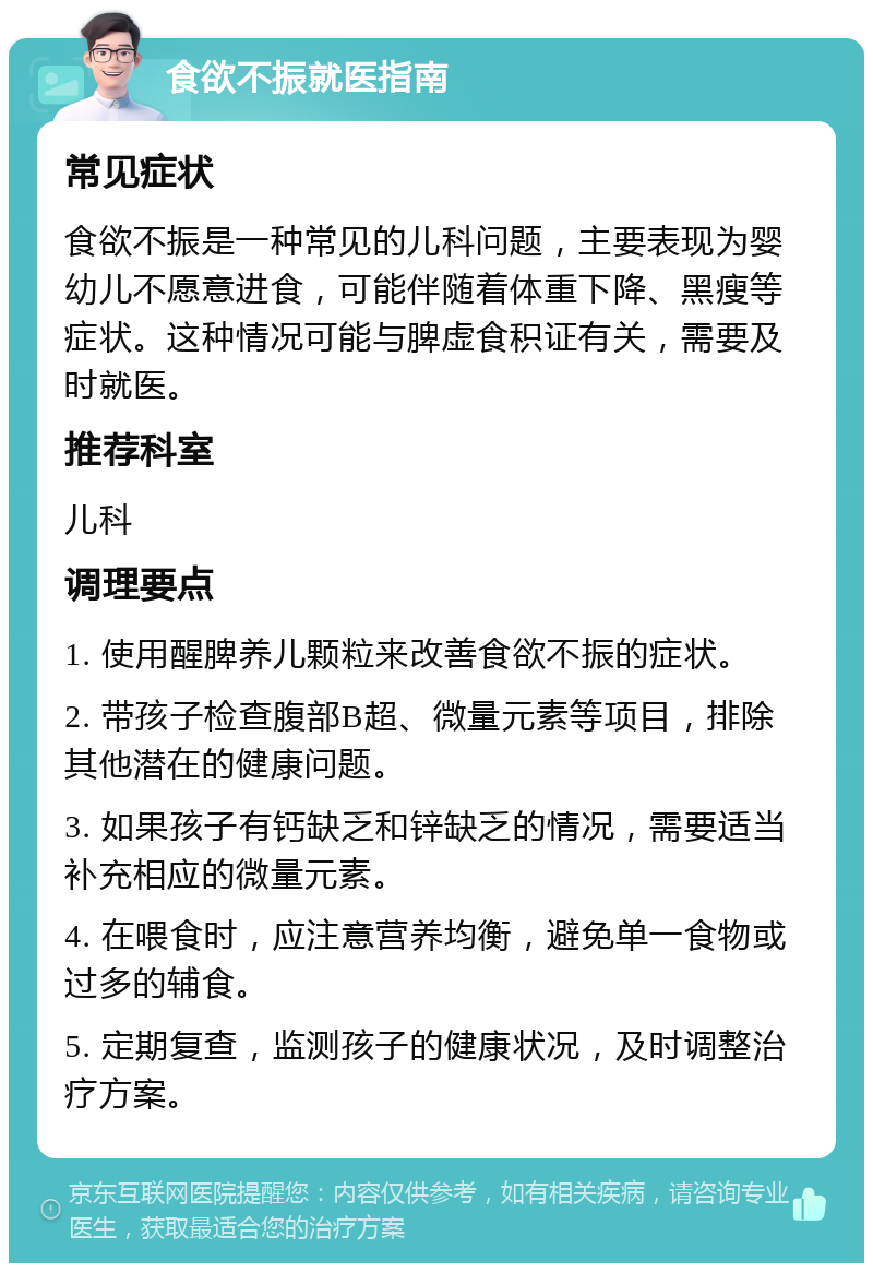 食欲不振就医指南 常见症状 食欲不振是一种常见的儿科问题，主要表现为婴幼儿不愿意进食，可能伴随着体重下降、黑瘦等症状。这种情况可能与脾虚食积证有关，需要及时就医。 推荐科室 儿科 调理要点 1. 使用醒脾养儿颗粒来改善食欲不振的症状。 2. 带孩子检查腹部B超、微量元素等项目，排除其他潜在的健康问题。 3. 如果孩子有钙缺乏和锌缺乏的情况，需要适当补充相应的微量元素。 4. 在喂食时，应注意营养均衡，避免单一食物或过多的辅食。 5. 定期复查，监测孩子的健康状况，及时调整治疗方案。