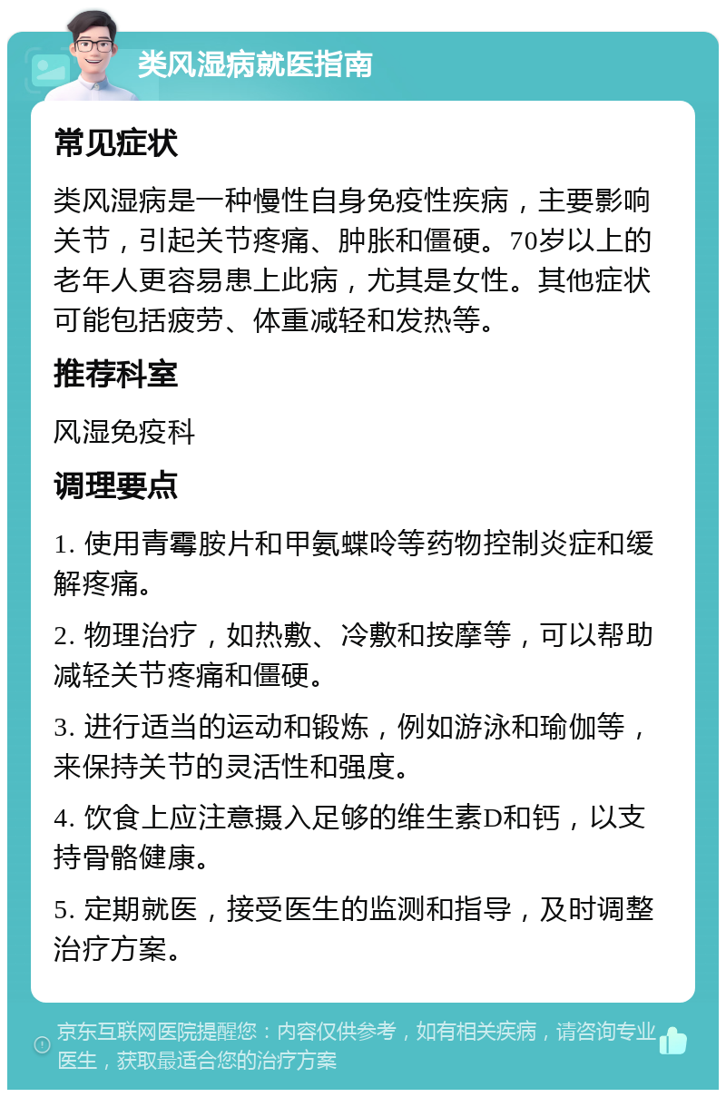 类风湿病就医指南 常见症状 类风湿病是一种慢性自身免疫性疾病，主要影响关节，引起关节疼痛、肿胀和僵硬。70岁以上的老年人更容易患上此病，尤其是女性。其他症状可能包括疲劳、体重减轻和发热等。 推荐科室 风湿免疫科 调理要点 1. 使用青霉胺片和甲氨蝶呤等药物控制炎症和缓解疼痛。 2. 物理治疗，如热敷、冷敷和按摩等，可以帮助减轻关节疼痛和僵硬。 3. 进行适当的运动和锻炼，例如游泳和瑜伽等，来保持关节的灵活性和强度。 4. 饮食上应注意摄入足够的维生素D和钙，以支持骨骼健康。 5. 定期就医，接受医生的监测和指导，及时调整治疗方案。